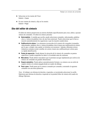 293
Trabajar con sintaxis de comandos
E Seleccione en los menús del Visor:
Edición > Copiar
E En una ventana de sintaxis, elija en los menús:
Edición > Pegar
Uso del editor de sintaxis
El editor de sintaxis proporciona un entorno diseñado específicamente para crear, editar y ejecutar
sintaxis de comandos. El editor de sintaxis presenta:
 Autocompletar. A medida que escribe, puede seleccionar comandos, subcomandos, palabras
clave y valores de palabras clave de una lista contextual. Puede seleccionar que la lista se
muestre automáticamente las sugerencias o que las muestre cuando desee.
 Codificación de colores. Los elementos reconocidos de la sintaxis de comandos (comandos,
subcomandos, palabras clave y valores de palabras clave) tienen una codificación de colores
por lo que, a simple vista, puede ver términos sin reconocer. Además, diferentes errores
sintácticos comunes (como comillas sin cerrar), tienen una codificación por colores para
su rápida identificación.
 Puntos de separación. Puede detener la ejecución de la sintaxis de comandos en puntos
específicos y podrá comprobar los datos o el resultado antes de continuar.
 Marcadores. Puede definir marcadores que le permitan navegar rápidamente por archivos de
sintaxis de comandos de grandes dimensiones.
 Sangría automática. Puede aplicar automáticamente formato a su sintaxis con un estilo de
sangría similar a la sintaxis pegada desde un cuadro de diálogo.
 Paso a paso. Puede pasar por la sintaxis comando por comando, avanzando al siguiente
comando con una única pulsación.
Nota: Al trabajar con idiomas de derecha a izquierda, se recomienda seleccionar la casilla
Optimizar para idiomas de derecha a izquierda en la pestaña Editor de sintaxis del cuadro de
diálogo Opciones.
 