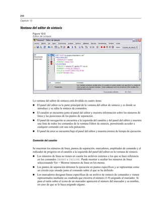 294
Capítulo 13
Ventana del editor de sintaxis
Figura 13-3
Editor de sintaxis
La ventana del editor de sintaxis está dividida en cuatro áreas:
 El panel del editor es la parte principal de la ventana del editor de sintaxis y es donde se
introduce y se edita la sintaxis de comandos.
 El canalón se encuentra junto al panel del editor y muestra información sobre los números de
línea y las posiciones de los puntos de separación.
 El panel de navegación se encuentra a la izquierda del canalón y del panel del editor y muestra
una lista de todos los comandos de la ventana Editor de sintaxis, permitiendo acceder a
cualquier comando con una sola pulsación.
 El panel de error se encuentra bajo el panel del editor y muestra errores de tiempo de ejecución.
Contenido del canalón
Se muestran los números de línea, puntos de separación, marcadores, amplitudes de comando y el
indicador de progreso en el canalón a la izquierda del panel del editor en la ventana de sintaxis.
 Los números de línea no tienen en cuenta los archivos externos a los que se hace referencia
en los comandos INSERT e INCLUDE. Puede mostrar u ocultar los números de línea
seleccionando Ver > Mostrar números de línea en los menús.
 Los puntos de separación detienen la ejecución en puntos específicos y se representan como
un círculo rojo situado junto al comando sobre el que se ha definido.
 Los marcadores designan líneas específicas de un archivo de sintaxis de comandos y vienen
representados mediante un cuadrado que encierra el número (1-9) asignado al marcador. Si
pasa el ratón sobre el icono de un marcador aparecerá el número del marcador y su nombre,
en caso de que se le haya asignado alguno.
 