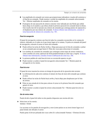 295
Trabajar con sintaxis de comandos
 Las amplitudes de comando son iconos que proporcionan indicadores visuales del comienzo y
el final de un comando. Puede mostrar u ocultar las amplitudes de comando seleccionando
Ver > Mostrar amplitudes de comando en los menús.
 El progreso de una ejecución de sintaxis concreta viene indicada por una flecha que señala
hacia abajo en el canalón y que abarca desde la primera ejecución de comando hasta la última.
Esto resulta más útil al ejecutar una sintaxis de comando que contenga puntos de separación y
al desplazarse por una sintaxis de comando. Si desea obtener más información, consulte el
tema Ejecución de sintaxis de comandos el p. 301.
Panel de navegación
El panel de navegación contiene una lista de todos los comandos reconocidos en la ventana de
sintaxis, indicados en el orden en el que tienen lugar en la ventana. Si pulsa un comando del panel
de navegación, colocará el cursor al inicio del comando.
 Puede utilizar las teclas de flecha Arriba y Abajo para pasar por la lista de comandos o pulsar
en un comando para navegar hasta él. Pulse dos veces para seleccionar el comando.
 Los nombres de comando de comandos que contengan ciertos tipos de errores sintácticos,
como comillas sin cerrar, aparecen de forma predeterminada en color rojo y negrita. Si desea
obtener más información, consulte el tema Codificación de color el p. 296.
 La primera palabra de cada línea de texto no reconocido aparece en gris.
 Puede mostrar u ocultar el panel de navegación seleccionando Ver > Mostrar panel de
navegación en los menús.
Panel de error
El panel de error muestra los errores en tiempo de ejecución de la ejecución más reciente.
 La información de cada error contiene el número de línea de inicio del comando que contiene
el error.
 Puede utilizar las teclas de flecha hacia arriba y hacia abajo para desplazarse por la lista
de errores.
 Pulse en una entrada de la lista para colocar el cursor en la primera línea del comando que
generó el error.
 Puede mostrar u ocultar el panel de errores seleccionando Ver > Mostrar panel de error en
los menús.
Uso de varias vistas
Puede dividir el panel del editor en dos paneles dispuestos uno encima del otro.
E Seleccione en los menús:
Ventana > Dividir
Las acciones en los paneles de navegación y error (como pulsar en un error) tienen lugar en el
panel donde esté ubicado el cursor.
Puede quitar el divisor pulsando dos veces sobre él o seleccionando Ventana > Eliminar división.
 
