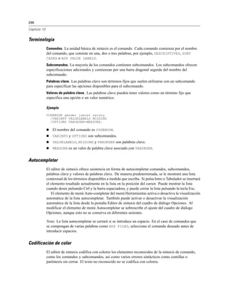 296
Capítulo 13
Terminología
Comandos. La unidad básica de sintaxis es el comando. Cada comando comienza por el nombre
del comando, que consiste en una, dos o tres palabras, por ejemplo, DESCRIPTIVES, SORT
CASES o ADD VALUE LABELS.
Subcomandos. La mayoría de los comandos contienen subcomandos. Los subcomandos ofrecen
especificaciones adicionales y comienzan por una barra diagonal seguida del nombre del
subcomando.
Palabras clave. Las palabras clave son términos fijos que suelen utilizarse con un subcomando
para especificar las opciones disponibles para el subcomando.
Valores de palabra clave. Las palabras clave pueden tener valores como un término fijo que
especifica una opción o un valor numérico.
Ejemplo
CODEBOOK gender jobcat salary
/VARINFO VALUELABELS MISSING
/OPTIONS VARORDER=MEASURE.
 El nombre del comando es CODEBOOK.
 VARINFO y OPTIONS son subcomandos.
 VALUELABELS, MISSING y VARORDER son palabras clave.
 MEASURE es un valor de palabra clave asociado con VARORDER.
Autocompletar
El editor de sintaxis ofrece asistencia en forma de autocompletar comandos, subcomandos,
palabras clave y valores de palabras clave. De manera predeterminada, se le mostrará una lista
contextual de los términos disponibles a medida que escriba. Si pulsa Intro o Tabulador se insertará
el elemento resaltado actualmente en la lista en la posición del cursor. Puede mostrar la lista
cuando desee pulsando Ctrl y la barra espaciadora, y puede cerrar la lista pulsando la tecla Esc.
El elemento de menú Auto-completar del menú Herramientas activa o desactiva la visualización
automática de la lista autocompletar. También puede activar o desactivar la visualización
automática de la lista desde la pestaña Editor de sintaxis del cuadro de diálogo Opciones. Al
modificar el elemento de menú Autocompletar se sobrescribe el ajuste del cuadro de diálogo
Opciones, aunque esto no se conserva en diferentes sesiones.
Nota: La lista autocompletar se cerrará si se introduce un espacio. En el caso de comandos que
se compongan de varias palabras como ADD FILES, seleccione el comando deseado antes de
introducir espacios.
Codificación de color
El editor de sintaxis codifica con colores los elementos reconocidos de la sintaxis de comando,
como los comandos y subcomandos, así como varios errores sintácticos como comillas o
paréntesis sin cerrar. El texto no reconocido no se codifica con colores.
 