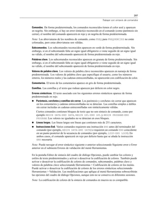 297
Trabajar con sintaxis de comandos
Comandos. De forma predeterminada, los comandos reconocidos tienen el color azul y aparecen
en negrita. Sin embargo, si hay un error sintáctico reconocido en el comando (como paréntesis sin
cerrar), el nombre del comando aparecerá en rojo y en negrita de forma predeterminada.
Nota: Las abreviaturas de los nombres de comando, como FREQ para FREQUENCIES no están
coloreadas, pero estas abreviaturas son válidas.
Subcomandos. Los subcomandos reconocidos aparecen en verde de forma predeterminada. Sin
embargo, si en el subcomando falta un signo igual obligatorio o viene seguido de un signo igual
no válido, el nombre del subcomando aparecerá de forma predeterminada en rojo.
Palabras clave. Los subcomandos reconocidos aparecen en granate de forma predeterminada. Sin
embargo, si en el subcomando falta un signo igual obligatorio o viene seguido de un signo igual
no válido, el nombre del subcomando aparecerá de forma predeterminada en rojo.
Valores de palabra clave. Los valores de palabra clave reconocidos aparecen en naranja de forma
predeterminada. Los valores de palabra clave que especifique el usuario, como los números
enteros, los números reales y las cadenas entrecomilladas, no aparecerán con codificación de color.
Comentarios. El texto de los comentarios aparece en gris de forma predeterminada.
Comillas. Las comillas y el texto que rodean aparecen por defecto en color negro.
Errores sintácticos. El texto asociado con los siguientes errores sintácticos aparece de forma
predeterminada en rojo.
 Paréntesis, corchetes y comillas sin cerrar. Los paréntesis y corchetes sin cerrar que aparecen
en los comentarios y cadenas entrecomilladas no se detectan. Las comillas simples o dobles
sin cerrar incluidas en cadenas entrecomilladas son sintácticamente válidas.
Ciertos comandos contienen bloques de texto que no son sintaxis de comando, como por
ejemplo BEGIN DATA-END DATA, BEGIN GPL-END GPL y BEGIN PROGRAM-END
PROGRAM. Los valores no igualados no se detectan en esos bloques.
 Líneas largas. Las líneas largas son líneas que contienen más de 251 caracteres.
 Instrucciones End. Varios comandos requieren una instrucción END antes del terminador del
comando (por ejemplo, BEGIN DATA-END DATA) o requieren un comando END coincidente
en un punto posterior de la secuencia de comandos (por ejemplo, LOOP-END LOOP). En
ambos casos, el comando aparecerá en rojo por defecto hasta que se añada la instrucción
END necesaria.
Nota: Puede navegar al error sintáctico siguiente o anterior seleccionando Siguiente error o Error
anterior en el submenú Errores de validación del menú Herramientas.
En la pestaña Editor de sintaxis del cuadro de diálogo Opciones, puede cambiar los colores y
estilos de texto predeterminados y activar o desactivar la codificación de colores. También puede
activar o desactivar la codificación de colores de comandos, subcomandos, palabras clave y
valores de palabras clave seleccionando Herramientas > Codificación de colores en los menús.
Puede activar o desactivar la codificación de colores de los errores sintácticas seleccionando
Herramientas > Validación. Las modificaciones que aplique al menú Herramientas sobrescribirán
las opciones del cuadro de diálogo Opciones, aunque esto no se conserva en diferentes sesiones.
Nota: La codificación de colores de la sintaxis de comandos en macros no es compatible.
 
