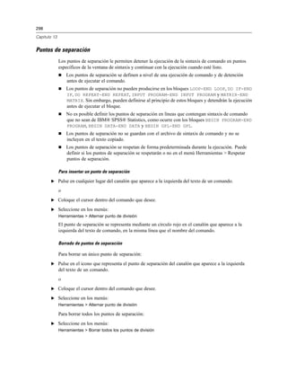 298
Capítulo 13
Puntos de separación
Los puntos de separación le permiten detener la ejecución de la sintaxis de comando en puntos
específicos de la ventana de sintaxis y continuar con la ejecución cuando esté listo.
 Los puntos de separación se definen a nivel de una ejecución de comando y de detención
antes de ejecutar el comando.
 Los puntos de separación no pueden producirse en los bloques LOOP-END LOOP, DO IF-END
IF, DO REPEAT-END REPEAT, INPUT PROGRAM-END INPUT PROGRAM y MATRIX-END
MATRIX. Sin embargo, pueden definirse al principio de estos bloques y detendrán la ejecución
antes de ejecutar el bloque.
 No es posible definir los puntos de separación en líneas que contengan sintaxis de comando
que no sean de IBM® SPSS® Statistics, como ocurre con los bloques BEGIN PROGRAM-END
PROGRAM, BEGIN DATA-END DATA y BEGIN GPL-END GPL.
 Los puntos de separación no se guardan con el archivo de sintaxis de comando y no se
incluyen en el texto copiado.
 Los puntos de separación se respetan de forma predeterminada durante la ejecución. Puede
definir si los puntos de separación se respetarán o no en el menú Herramientas > Respetar
puntos de separación.
Para insertar un punto de separación
E Pulse en cualquier lugar del canalón que aparece a la izquierda del texto de un comando.
o
E Coloque el cursor dentro del comando que desee.
E Seleccione en los menús:
Herramientas > Alternar punto de división
El punto de separación se representa mediante un círculo rojo en el canalón que aparece a la
izquierda del texto de comando, en la misma línea que el nombre del comando.
Borrado de puntos de separación
Para borrar un único punto de separación:
E Pulse en el icono que representa el punto de separación del canalón que aparece a la izquierda
del texto de un comando.
o
E Coloque el cursor dentro del comando que desee.
E Seleccione en los menús:
Herramientas > Alternar punto de división
Para borrar todos los puntos de separación:
E Seleccione en los menús:
Herramientas > Borrar todos los puntos de división
 