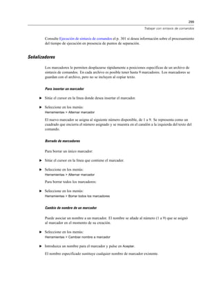299
Trabajar con sintaxis de comandos
Consulte Ejecución de sintaxis de comandos el p. 301 si desea información sobre el procesamiento
del tiempo de ejecución en presencia de puntos de separación.
Señalizadores
Los marcadores le permiten desplazarse rápidamente a posiciones específicas de un archivo de
sintaxis de comandos. En cada archivo es posible tener hasta 9 marcadores. Los marcadores se
guardan con el archivo, pero no se incluyen al copiar texto.
Para insertar un marcador
E Sitúe el cursor en la línea donde desea insertar el marcador.
E Seleccione en los menús:
Herramientas > Alternar marcador
El nuevo marcador se asigna al siguiente número disponible, de 1 a 9. Se representa como un
cuadrado que encierra el número asignado y se muestra en el canalón a la izquierda del texto del
comando.
Borrado de marcadores
Para borrar un único marcador:
E Sitúe el cursor en la línea que contiene el marcador.
E Seleccione en los menús:
Herramientas > Alternar marcador
Para borrar todos los marcadores:
E Seleccione en los menús:
Herramientas > Borrar todos los marcadores
Cambio de nombre de un marcador
Puede asociar un nombre a un marcador. El nombre se añade al número (1 a 9) que se asignó
al marcador en el momento de su creación.
E Seleccione en los menús:
Herramientas > Cambiar nombre a marcador
E Introduzca un nombre para el marcador y pulse en Aceptar.
El nombre especificado sustituye cualquier nombre de marcador existente.
 