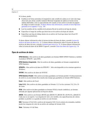 12
Capítulo 3
Si lo desea, puede:
 Establecer de forma automática la longitud de cada variable de cadena en el valor más largo
observado para dicha variable mediante Minimizar longitudes de cadena en función de los
valores observados. Esto es especialmente útil cuando se leen archivos de datos de página
de código en modo Unicode. Si desea obtener más información, consulte el tema Opciones
generales en el capítulo 17 el p. 338.
 Leer los nombres de las variables de la primera fila de los archivos de hoja de cálculo.
 Especificar el rango de casillas que desee leer en los archivos de hojas de cálculo.
 Especificar una hoja de trabajo dentro de un archivo de Excel que desee leer (Excel 95
o versiones posteriores).
Si desea obtener información sobre la lectura de datos de bases de datos, consulte Lectura de
archivos de bases de datos el p. 14. Si desea obtener información sobre la lectura de datos de
archivos de datos de texto, consulte Asistente para texto el p. 29. Si desea obtener información
sobre la lectura de datos de de IBM® Cognos®, consulte Cómo leer datos de Cognos el p. 38.
Tipos de archivos de datos
SPSS Statistics. Abre archivos de datos guardados con formato IBM® SPSS® Statistics y también
el producto SPSS/PC+ para DOS.
SPSS Statistics Comprimido. Abre los archivos de datos guardados en formato comprimido de
SPSS Statistics.
SPSS/PC+. Abre archivos de datos de SPSS/PC+. Sólo está disponible en los sistemas operativos
Windows.
SYSTAT. Abre archivos de datos de SYSTAT.
SPSS Statistics Portátil. Abre archivos de datos guardados con formato portátil. El almacenamiento
de archivos en este formato lleva mucho más tiempo que guardarlos en formato SPSS Statistics.
Excel. Abre archivos de Excel.
Lotus 1-2-3. Abre archivos de datos guardados en formato 1-2-3 en las versiones 3.0, 2.0 o 1A
de Lotus.
SYLK. Abre archivos de datos guardados en formato SYLK (vínculo simbólico), un formato
utilizado por algunas aplicaciones de hoja de cálculo.
dBASE. Abre archivos con formato dBASE para dBASE IV, dBASE III o III PLUS, o dBASE II.
Cada caso es un registro. Las etiquetas de valor y de variable y las especificaciones de valores
perdidos se pierden si se guarda un archivo en este formato.
SAS. Versiones 6-9 de SAS y archivos de transporte SAS. Con la sintaxis de comandos, también
puede leer etiquetas de valor de un archivo de catálogo de formato SAS.
Stata. Versiones 4–8 de Stata.
 