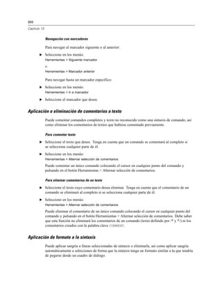 300
Capítulo 13
Navegación con marcadores
Para navegar al marcador siguiente o al anterior:
E Seleccione en los menús:
Herramientas > Siguiente marcador
o
Herramientas > Marcador anterior
Para navegar hasta un marcador específico:
E Seleccione en los menús:
Herramientas > Ir a marcador
E Seleccione el marcador que desee.
Aplicación o eliminación de comentarios a texto
Puede comentar comandos completos y texto no reconocido como una sintaxis de comando, así
como eliminar los comentarios de textos que hubiese comentado previamente.
Para comentar texto
E Seleccione el texto que desee. Tenga en cuenta que un comando se comentará al completo si
se selecciona cualquier parte de él.
E Seleccione en los menús:
Herramientas > Alternar selección de comentarios
Puede comentar un único comando colocando el cursor en cualquier punto del comando y
pulsando en el botón Herramientas > Alternar selección de comentarios.
Para eliminar comentarios de un texto
E Seleccione el texto cuyo comentario desea eliminar. Tenga en cuenta que el comentario de un
comando se eliminará al completo si se selecciona cualquier parte de él.
E Seleccione en los menús:
Herramientas > Alternar selección de comentarios
Puede eliminar el comentario de un único comando colocando el cursor en cualquier punto del
comando y pulsando en el botón Herramientas > Alternar selección de comentarios. Debe saber
que esta función no eliminará los comentarios de un comando (texto definido por /* y */) ni los
comentarios creados con la palabra clave COMMENT.
Aplicación de formato a la sintaxis
Puede aplicar sangría a líneas seleccionadas de sintaxis o eliminarla, así como aplicar sangría
automáticamente a selecciones de forma que la sintaxis tenga un formato similar a la que tendría
de pegarse desde un cuadro de diálogo.
 
