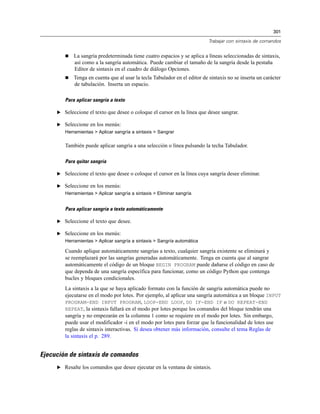 301
Trabajar con sintaxis de comandos
 La sangría predeterminada tiene cuatro espacios y se aplica a líneas seleccionadas de sintaxis,
así como a la sangría automática. Puede cambiar el tamaño de la sangría desde la pestaña
Editor de sintaxis en el cuadro de diálogo Opciones.
 Tenga en cuenta que al usar la tecla Tabulador en el editor de sintaxis no se inserta un carácter
de tabulación. Inserta un espacio.
Para aplicar sangría a texto
E Seleccione el texto que desee o coloque el cursor en la línea que desee sangrar.
E Seleccione en los menús:
Herramientas > Aplicar sangría a sintaxis > Sangrar
También puede aplicar sangría a una selección o línea pulsando la techa Tabulador.
Para quitar sangría
E Seleccione el texto que desee o coloque el cursor en la línea cuya sangría desee eliminar.
E Seleccione en los menús:
Herramientas > Aplicar sangría a sintaxis > Eliminar sangría
Para aplicar sangría a texto automáticamente
E Seleccione el texto que desee.
E Seleccione en los menús:
Herramientas > Aplicar sangría a sintaxis > Sangría automática
Cuando aplique automáticamente sangrías a texto, cualquier sangría existente se eliminará y
se reemplazará por las sangrías generadas automáticamente. Tenga en cuenta que al sangrar
automáticamente el código de un bloque BEGIN PROGRAM puede dañarse el código en caso de
que dependa de una sangría específica para funcionar, como un código Python que contenga
bucles y bloques condicionales.
La sintaxis a la que se haya aplicado formato con la función de sangría automática puede no
ejecutarse en el modo por lotes. Por ejemplo, al aplicar una sangría automática a un bloque INPUT
PROGRAM-END INPUT PROGRAM, LOOP-END LOOP, DO IF-END IF o DO REPEAT-END
REPEAT, la sintaxis fallará en el modo por lotes porque los comandos del bloque tendrán una
sangría y no empezarán en la columna 1 como se requiere en el modo por lotes. Sin embargo,
puede usar el modificador -i en el modo por lotes para forzar que la funcionalidad de lotes use
reglas de sintaxis interactivas. Si desea obtener más información, consulte el tema Reglas de
la sintaxis el p. 289.
Ejecución de sintaxis de comandos
E Resalte los comandos que desee ejecutar en la ventana de sintaxis.
 