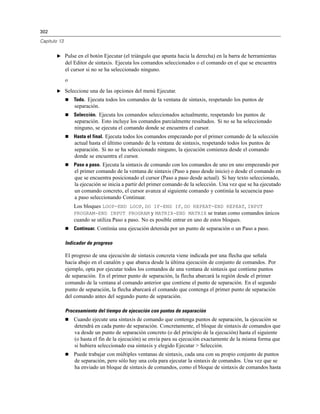 302
Capítulo 13
E Pulse en el botón Ejecutar (el triángulo que apunta hacia la derecha) en la barra de herramientas
del Editor de sintaxis. Ejecuta los comandos seleccionados o el comando en el que se encuentra
el cursor si no se ha seleccionado ninguno.
o
E Seleccione una de las opciones del menú Ejecutar.
 Todo. Ejecuta todos los comandos de la ventana de sintaxis, respetando los puntos de
separación.
 Selección. Ejecuta los comandos seleccionados actualmente, respetando los puntos de
separación. Esto incluye los comandos parcialmente resaltados. Si no se ha seleccionado
ninguno, se ejecuta el comando donde se encuentra el cursor.
 Hasta el final. Ejecuta todos los comandos empezando por el primer comando de la selección
actual hasta el último comando de la ventana de sintaxis, respetando todos los puntos de
separación. Si no se ha seleccionado ninguno, la ejecución comienza desde el comando
donde se encuentra el cursor.
 Paso a paso. Ejecuta la sintaxis de comando con los comandos de uno en uno empezando por
el primer comando de la ventana de sintaxis (Paso a paso desde inicio) o desde el comando en
que se encuentra posicionado el cursor (Paso a paso desde actual). Si hay texto seleccionado,
la ejecución se inicia a partir del primer comando de la selección. Una vez que se ha ejecutado
un comando concreto, el cursor avanza al siguiente comando y continúa la secuencia paso
a paso seleccionando Continuar.
Los bloques LOOP-END LOOP, DO IF-END IF, DO REPEAT-END REPEAT, INPUT
PROGRAM-END INPUT PROGRAM y MATRIX-END MATRIX se tratan como comandos únicos
cuando se utiliza Paso a paso. No es posible entrar en uno de estos bloques.
 Continuar. Continúa una ejecución detenida por un punto de separación o un Paso a paso.
Indicador de progreso
El progreso de una ejecución de sintaxis concreta viene indicada por una flecha que señala
hacia abajo en el canalón y que abarca desde la última ejecución de conjunto de comandos. Por
ejemplo, opta por ejecutar todos los comandos de una ventana de sintaxis que contiene puntos
de separación. En el primer punto de separación, la flecha abarcará la región desde el primer
comando de la ventana al comando anterior que contiene el punto de separación. En el segundo
punto de separación, la flecha abarcará el comando que contenga el primer punto de separación
del comando antes del segundo punto de separación.
Procesamiento del tiempo de ejecución con puntos de separación
 Cuando ejecute una sintaxis de comando que contenga puntos de separación, la ejecución se
detendrá en cada punto de separación. Concretamente, el bloque de sintaxis de comandos que
va desde un punto de separación concreto (o del principio de la ejecución) hasta el siguiente
(o hasta el fin de la ejecución) se envía para su ejecución exactamente de la misma forma que
si hubiera seleccionado esa sintaxis y elegido Ejecutar > Selección.
 Puede trabajar con múltiples ventanas de sintaxis, cada una con su propio conjunto de puntos
de separación, pero sólo hay una cola para ejecutar la sintaxis de comandos. Una vez que se
ha enviado un bloque de sintaxis de comandos, como el bloque de sintaxis de comandos hasta
 