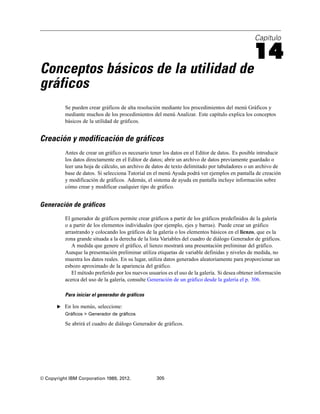 Capítulo
14
Conceptos básicos de la utilidad de
gráficos
Se pueden crear gráficos de alta resolución mediante los procedimientos del menú Gráficos y
mediante muchos de los procedimientos del menú Analizar. Este capítulo explica los conceptos
básicos de la utilidad de gráficos.
Creación y modificación de gráficos
Antes de crear un gráfico es necesario tener los datos en el Editor de datos. Es posible introducir
los datos directamente en el Editor de datos; abrir un archivo de datos previamente guardado o
leer una hoja de cálculo, un archivo de datos de texto delimitado por tabuladores o un archivo de
base de datos. Si selecciona Tutorial en el menú Ayuda podrá ver ejemplos en pantalla de creación
y modificación de gráficos. Además, el sistema de ayuda en pantalla incluye información sobre
cómo crear y modificar cualquier tipo de gráfico.
Generación de gráficos
El generador de gráficos permite crear gráficos a partir de los gráficos predefinidos de la galería
o a partir de los elementos individuales (por ejemplo, ejes y barras). Puede crear un gráfico
arrastrando y colocando los gráficos de la galería o los elementos básicos en el lienzo, que es la
zona grande situada a la derecha de la lista Variables del cuadro de diálogo Generador de gráficos.
A medida que genere el gráfico, el lienzo mostrará una presentación preliminar del gráfico.
Aunque la presentación preliminar utiliza etiquetas de variable definidas y niveles de medida, no
muestra los datos reales. En su lugar, utiliza datos generados aleatoriamente para proporcionar un
esbozo aproximado de la apariencia del gráfico.
El método preferido por los nuevos usuarios es el uso de la galería. Si desea obtener información
acerca del uso de la galería, consulte Generación de un gráfico desde la galería el p. 306.
Para iniciar el generador de gráficos
E En los menús, seleccione:
Gráficos > Generador de gráficos
Se abrirá el cuadro de diálogo Generador de gráficos.
© Copyright IBM Corporation 1989, 2012. 305
 