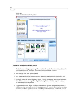 306
Capítulo 14
Figura 14-1
Cuadro de diálogo Generador de gráficos
Generación de un gráfico desde la galería
El método más sencillo para generar gráficos es utilizar la galería. A continuación, se indican los
pasos generales que hay que seguir para crear un gráfico utilizando la galería.
E Si no aparece, pulse en la pestaña Galería.
E En la lista Elija entre, seleccione una categoría de gráficos. Cada categoría ofrece varios tipos.
E Arrastre la imagen del gráfico deseado al lienzo. También puede pulsar dos veces en la imagen.
Si en el lienzo ya aparece un gráfico, el gráfico de la galería sustituirá al conjunto de ejes y a
los elementos gráficos del gráfico.
E Arrastre variables desde la lista Variables y colóquelas en las zonas de colocación del eje y, si
está disponible, en la zona de colocación de agrupamiento. Si una zona de colocación del eje ya
muestra un estadístico que desea utilizar, no tendrá que arrastrar ninguna variable a la zona de
 