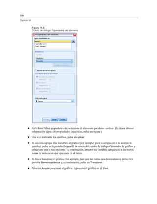308
Capítulo 14
Figura 14-3
Cuadro de diálogo Propiedades del elemento
E En la lista Editar propiedades de, seleccione el elemento que desea cambiar. (Si desea obtener
información acerca de propiedades específicas, pulse en Ayuda.)
E Una vez realizados los cambios, pulse en Aplicar.
E Si necesita agregar más variables al gráfico (por ejemplo, para la agrupación o la adición de
paneles), pulse en la pestaña Grupos/ID de puntos del cuadro de diálogo Generador de gráficos y
seleccione una o más opciones. A continuación, arrastre las variables categóricas a las nuevas
zonas de colocación que aparecen en el lienzo.
E Si desea transponer el gráfico (por ejemplo, para que las barras sean horizontales), pulse en la
pestaña Elementos básicos y, a continuación, pulse en Transponer.
E Pulse en Aceptar para crear el gráfico. Aparecerá el gráfico en el Visor.
 