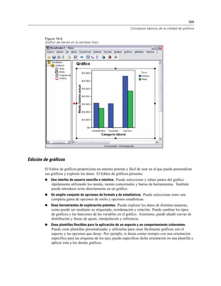309
Conceptos básicos de la utilidad de gráficos
Figura 14-4
Gráfico de barras en la ventana Visor
Edición de gráficos
El Editor de gráficos proporciona un entorno potente y fácil de usar en el que puede personalizar
sus gráficos y explorar los datos. El Editor de gráficos presenta:
 Una interfaz de usuario sencilla e intuitiva. Puede seleccionar y editar partes del gráfico
rápidamente utilizando los menús, menús contextuales y barras de herramientas. También
puede introducir texto directamente en un gráfico.
 Un amplio conjunto de opciones de formato y de estadísticos. Puede seleccionar entre una
completa gama de opciones de estilo y opciones estadísticas.
 Unas herramientas de exploración potentes. Puede explorar los datos de distintas maneras,
como puede ser mediante su etiquetado, reordenación y rotación. Puede cambiar los tipos
de gráficos y las funciones de las variables en el gráfico. Asimismo, puede añadir curvas de
distribución y líneas de ajuste, interpolación y referencia.
 Unas plantillas flexibles para la aplicación de un aspecto y un comportamiento coherentes.
Puede crear plantillas personalizadas y utilizarlas para crear fácilmente gráficos con el
aspecto y las opciones que desee. Por ejemplo, si desea contar siempre con una orientación
específica para las etiquetas de los ejes, puede especificar dicha orientación en una plantilla y
aplicar ésta a los demás gráficos.
 