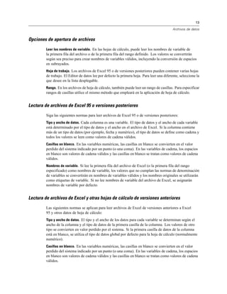 13
Archivos de datos
Opciones de apertura de archivos
Leer los nombres de variable. En las hojas de cálculo, puede leer los nombres de variable de
la primera fila del archivo o de la primera fila del rango definido. Los valores se convertirán
según sea preciso para crear nombres de variables válidos, incluyendo la conversión de espacios
en subrayados.
Hoja de trabajo. Los archivos de Excel 95 o de versiones posteriores pueden contener varias hojas
de trabajo. El Editor de datos lee por defecto la primera hoja. Para leer una diferente, seleccione la
que desee en la lista desplegable.
Rango. En los archivos de hoja de cálculo, también puede leer un rango de casillas. Para especificar
rangos de casillas utilice el mismo método que empleará en la aplicación de hoja de cálculo.
Lectura de archivos de Excel 95 o versiones posteriores
Siga las siguientes normas para leer archivos de Excel 95 o de versiones posteriores:
Tipo y ancho de datos. Cada columna es una variable. El tipo de datos y el ancho de cada variable
está determinado por el tipo de datos y el ancho en el archivo de Excel. Si la columna contiene
más de un tipo de datos (por ejemplo, fecha y numérico), el tipo de datos se define como cadena y
todos los valores se leen como valores de cadena válidos.
Casillas en blanco. En las variables numéricas, las casillas en blanco se convierten en el valor
perdido del sistema indicado por un punto (o una coma). En las variables de cadena, los espacios
en blanco son valores de cadena válidos y las casillas en blanco se tratan como valores de cadena
válidos.
Nombres de variable. Si lee la primera fila del archivo de Excel (o la primera fila del rango
especificado) como nombres de variable, los valores que no cumplan las normas de denominación
de variables se convertirán en nombres de variables válidos y los nombres originales se utilizarán
como etiquetas de variable. Si no lee nombres de variable del archivo de Excel, se asignarán
nombres de variable por defecto.
Lectura de archivos de Excel y otras hojas de cálculo de versiones anteriores
Las siguientes normas se aplican para leer archivos de Excel de versiones anteriores a Excel
95 y otros datos de hoja de cálculo:
Tipo y ancho de datos. El tipo y el ancho de los datos para cada variable se determinan según el
ancho de la columna y el tipo de datos de la primera casilla de la columna. Los valores de otro
tipo se convierten en valor perdido por el sistema. Si la primera casilla de datos de la columna
está en blanco, se utiliza el tipo de datos global por defecto para la hoja de cálculo (normalmente
numérico).
Casillas en blanco. En las variables numéricas, las casillas en blanco se convierten en el valor
perdido del sistema indicado por un punto (o una coma). En las variables de cadena, los espacios
en blanco son valores de cadena válidos y las casillas en blanco se tratan como valores de cadena
válidos.
 
