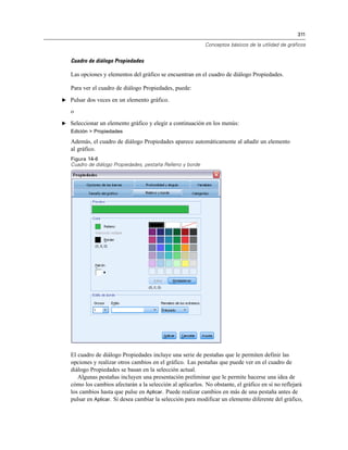 311
Conceptos básicos de la utilidad de gráficos
Cuadro de diálogo Propiedades
Las opciones y elementos del gráfico se encuentran en el cuadro de diálogo Propiedades.
Para ver el cuadro de diálogo Propiedades, puede:
E Pulsar dos veces en un elemento gráfico.
o
E Seleccionar un elemento gráfico y elegir a continuación en los menús:
Edición > Propiedades
Además, el cuadro de diálogo Propiedades aparece automáticamente al añadir un elemento
al gráfico.
Figura 14-6
Cuadro de diálogo Propiedades, pestaña Relleno y borde
El cuadro de diálogo Propiedades incluye una serie de pestañas que le permiten definir las
opciones y realizar otros cambios en el gráfico. Las pestañas que puede ver en el cuadro de
diálogo Propiedades se basan en la selección actual.
Algunas pestañas incluyen una presentación preliminar que le permite hacerse una idea de
cómo los cambios afectarán a la selección al aplicarlos. No obstante, el gráfico en sí no reflejará
los cambios hasta que pulse en Aplicar. Puede realizar cambios en más de una pestaña antes de
pulsar en Aplicar. Si desea cambiar la selección para modificar un elemento diferente del gráfico,
 