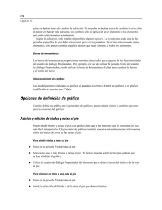 312
Capítulo 14
pulse en Aplicar antes de cambiar la selección. Si no pulsa en Aplicar antes de cambiar la selección,
al pulsar en Aplicar más adelante, los cambios sólo se aplicarán en el elemento o los elementos
que estén seleccionados actualmente.
Según la selección, sólo estarán disponibles algunos ajustes. La ayuda para cada una de las
pestañas especifica lo que debe seleccionar para ver las pestañas. Si se han seleccionado varios
elementos, sólo puede cambiar aquellos ajustes que sean comunes a todos los elementos.
Barras de herramientas
Las barras de herramientas proporcionan métodos abreviados para algunas de las funcionalidades
del cuadro de diálogo Propiedades. Por ejemplo, en vez de utilizar la pestaña Texto del cuadro
de diálogo Propiedades, puede utilizar la barra de herramientas Editar para cambiar la fuente
y el estilo del texto.
Almacenamiento de cambios
Las modificaciones realizadas al gráfico se guardan al cerrar el Editor de gráficos y el gráfico
modificado se muestra en el Visor.
Opciones de definición de gráfico
Cuando define un gráfico en el generador de gráficos, puede añadir títulos y cambiar opciones
para la creación del gráfico.
Adición y edición de títulos y notas al pie
Puede añadir títulos y notas al pie a un gráfico para que a las personas que lo consultan les sea
más fácil interpretarlo. El generador de gráficos también muestra automáticamente información
sobre las barras de error en las notas al pie.
Para añadir títulos y notas al pie
E Pulse en la pestaña Títulos/notas al pie.
E Seleccione uno o más títulos y notas al pie. El lienzo muestra cierto texto para indicar que
se han añadido al gráfico.
E Utilice el cuadro de diálogo Propiedades del elemento para editar el texto del título o de la nota
al pie.
Para eliminar un título o una nota al pie
E Pulse en la pestaña Títulos/notas al pie.
E Anule la selección del título o de la nota al pie que desea eliminar.
 