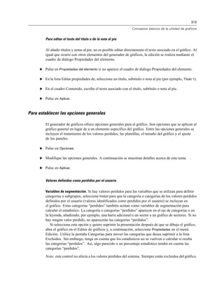 313
Conceptos básicos de la utilidad de gráficos
Para editar el texto del título o de la nota al pie
Al añadir títulos y notas al pie, no es posible editar directamente el texto asociado en el gráfico. Al
igual que ocurre con otros elementos del generador de gráficos, la edición se realiza mediante el
cuadro de diálogo Propiedades del elemento.
E Pulse en Propiedades del elemento si no aparece el cuadro de diálogo Propiedades del elemento.
E En la lista Editar propiedades de, seleccione un título, subtítulo o nota al pie (por ejemplo, Título 1).
E En el cuadro Contenido, escriba el texto asociado con el título, subtítulo o nota al pie.
E Pulse en Aplicar.
Para establecer las opciones generales
El generador de gráficos ofrece opciones generales para el gráfico. Son opciones que se aplican al
gráfico general en lugar de a un elemento específico del gráfico. Entre las opciones generales se
incluyen el tratamiento de los valores perdidos, las plantillas, el tamaño del gráfico y el ajuste
de los paneles.
E Pulse en Opciones.
E Modifique las opciones generales. A continuación se muestran detalles acerca de este tema.
E Pulse en Aplicar.
Valores definidos como perdidos por el usuario
Variables de segmentación. Si hay valores perdidos para las variables que se utilizan para definir
categorías o subgrupos, seleccione Incluir para que la categoría o categorías de los valores perdidos
definidos por el usuario (valores identificados como perdidos por el usuario) se incluyan en
el gráfico. Estas categorías “perdidos” también actúan como variables de segmentación para
calcular el estadístico. La categoría o categorías “perdidos” aparecen en el eje de categorías o en
la leyenda, añadiendo, por ejemplo, una barra adicional o un sector a un gráfico de sectores. Si no
hay ningún valor perdido, no aparecerán las categorías “perdidos”.
Si selecciona esta opción y quiere suprimir la presentación después de que se dibuje el gráfico,
abra el gráfico en el Editor de gráficos y, a continuación, seleccione Propiedades en el menú
Edición. Utilice la pestaña Categorías para mover las categorías que desea suprimir a la lista
Excluidos. Sin embargo, tenga en cuenta que los estadísticos no se vuelven a calcular si oculta
las categorías “perdidos”. Así, algo parecido a un porcentaje estadístico tendrá en cuenta las
categorías “perdidos”.
Nota: este control no afecta a los valores perdidos del sistema. Siempre están excluidos del gráfico.
 