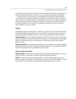 315
Conceptos básicos de la utilidad de gráficos
que añade la categoría Perdidos al resto de las categorías laborales mostradas. En cada gráfico, los
valores de la función de resumen, Número de casos, se muestran en las etiquetas de las barras.
En ambos gráficos, 26 casos tienen un valor perdido del sistema para la categoría laboral y
13 casos tienen el valor perdido definido por el usuario (0). En el gráfico por lista, el número de
casos es el mismo para ambas variables en cada agrupación de barras ya que siempre que había un
valor perdido se excluyó el caso de todas las variables. En el gráfico por variables, el número
de casos no perdidos de cada variable de una categoría se representa sin tener en cuenta los
valores perdidos en las otras variables.
Plantillas
La plantilla de gráficos permite aplicar los atributos de un gráfico a otro. Cuando abre un gráfico
en el Editor de gráficos, puede guardarlo como una plantilla. A continuación, puede aplicar esa
plantilla especificándolo durante la creación, o más tarde, aplicándola en el Editor de gráficos.
Plantilla por defecto. Ésta es la plantilla especificada por Opciones. Para acceder a estas opciones
seleccione Opciones en el menú Edición del Editor de datos y, a continuación, pulse en la pestaña
Gráficos. La plantilla por defecto se aplica primero, lo que significa que las otras plantillas
pueden omitirla.
Archivos de plantilla. Pulse en Añadir para especificar una o más plantillas con el cuadro de diálogo
estándar de selección de archivos. Se aplican en orden de aparición. Así, las plantillas situadas al
final de la lista pueden omitir las plantillas del inicio de la lista.
Paneles y tamaño de los gráficos
Tamaño del gráfico. Especifique un porcentaje mayor que 100 para ampliar el gráfico o menor que
100 para reducirlo. El porcentaje es relativo al tamaño del gráfico por defecto.
Paneles. Cuando hay numerosas columnas de panel, seleccione Ajustar paneles para que los
paneles se ajusten en varias filas en vez de obligar a que encajen en una determinada fila. A menos
que esta opción esté seleccionada, los paneles están ajustados para ajustarse a una fila.
 