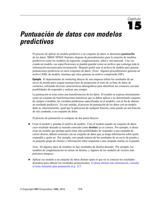 Capítulo
15
Puntuación de datos con modelos
predictivos
El proceso de aplicar un modelo predictivo a un conjunto de datos se denomina puntuación
de los datos. IBM® SPSS® Statistics dispone de procedimientos para la creación de modelos
predictivos como los modelos de regresión, conglomeración, árbol y red neuronal. Una vez
creado un modelo, sus especificaciones se pueden guardar como un archivo que contenga toda la
información necesaria para reconstruirlo. Después podrá usar el archivo de modelo para generar
puntuaciones predictivas en otros conjuntos de datos. (Nota: Algunos procedimientos generan un
archivo XML de modelo, mientras que otros generan un archivo comprimido ZIP.)
Ejemplo. El departamento de marketing directo de una empresa utiliza los resultados de un
envío de prueba para asignar puntuaciones de propensión al resto de su base de datos de
contactos, utilizando diversas características demográficas para identificar los contactos con más
posibilidades de responder y realizar una compra.
La puntuación se trata como una transformación de los datos. El modelo se expresa internamente
como un conjunto de transformaciones numéricas que se deben aplicar a un determinado conjunto
de campos (variables; las variables predictoras especificadas en el modelo), con el fin de obtener
un resultado predictivo. En este sentido, el proceso de puntuación de los datos con un modelo
dado es, inherentemente, igual que la aplicación de cualquier función, como puede ser una función
de raíz cuadrada, a un conjunto de datos.
El proceso de puntuación se compone de dos pasos básicos:
E Crear el modelo y guardar el archivo de modelo. Crea el modelo usando un conjunto de datos
cuyo resultado deseado (a menudo conocido como destino) ya se conoce. Por ejemplo, si desea
crear un modelo que prediga quién tiene más posibilidades de responder a una campaña de
correo directo, deberá comenzar con un conjunto de datos que ya tenga información sobre quién
respondió y quién no. Por ejemplo, esto puede tratarse de los resultados de un envío de prueba a
un pequeño grupo de clientes o información sobre respuestas a una campaña similar en el pasado.
Nota: En algunos tipos de modelos no hay resultados de destino deseado. Por ejemplo, los
modelos de conglomeración no tienen un destino, y algunos de los modelos de vecinos más
próximos tampoco.
E Aplicar ese modelo a un conjunto de datos distinto (para el que no se conocen los resultados
deseados) para obtener los resultados pronosticados. Si desea obtener más información, consulte
el tema Asistente para puntuación el p. 317.
© Copyright IBM Corporation 1989, 2012. 316
 