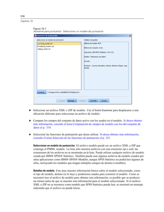 318
Capítulo 15
Figura 15-1
Asistente para puntuación: Seleccionar un modelo de puntuación
E Seleccione un archivo XML o ZIP de modelo. Use el botón Examinar para desplazarse a una
ubicación diferente para seleccionar un archivo de modelo.
E Compare los campos del conjunto de datos activo con los usados en el modelo. Si desea obtener
más información, consulte el tema Comparación de campos de modelo con los del conjunto de
datos el p. 319.
E Seleccione las funciones de puntuación que desee utilizar. Si desea obtener más información,
consulte el tema Selección de las funciones de puntuación el p. 321.
Seleccionar un modelo de puntuación. El archivo modelo puede ser un archivo XML o ZIP que
contenga el PMML modelo. La lista sólo muestra archivos con una extensión zip o xml; las
extensiones de los archivos no se mostrarán en la lista. Puede utilizar cualquier archivo de modelo
creado por IBM® SPSS® Statistics. También puede usar algunos archivos de modelo creados por
otras aplicaciones como IBM® SPSS® Modeler, aunque SPSS Statistics no podrá leer algunos de
ellos, incluyendo los modelos que tengan múltiples campos de destino (variables).
Detalles de modelo. Este área muestra información básica sobre el modelo seleccionado, como
el tipo de modelo, destino (si lo hay) y predictores usados para construir el modelo. Como es
necesario leer el archivo de modelo para obtener esta información, es posible que se produzca
un retraso antes de que se muestre esta información para el modelo seleccionado. Si el archivo
XML o ZIP no se reconoce como modelo que SPSS Statistics pueda leer, se mostrará un mensaje
indicando que el archivo no puede leerse.
 