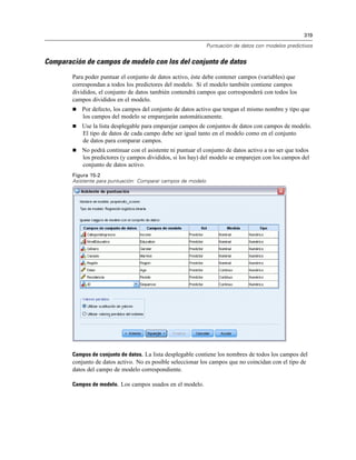 319
Puntuación de datos con modelos predictivos
Comparación de campos de modelo con los del conjunto de datos
Para poder puntuar el conjunto de datos activo, éste debe contener campos (variables) que
correspondan a todos los predictores del modelo. Si el modelo también contiene campos
divididos, el conjunto de datos también contendrá campos que corresponderá con todos los
campos divididos en el modelo.
 Por defecto, los campos del conjunto de datos activo que tengan el mismo nombre y tipo que
los campos del modelo se emparejarán automáticamente.
 Use la lista desplegable para emparejar campos de conjuntos de datos con campos de modelo.
El tipo de datos de cada campo debe ser igual tanto en el modelo como en el conjunto
de datos para comparar campos.
 No podrá continuar con el asistente ni puntuar el conjunto de datos activo a no ser que todos
los predictores (y campos divididos, si los hay) del modelo se emparejen con los campos del
conjunto de datos activo.
Figura 15-2
Asistente para puntuación: Comparar campos de modelo
Campos de conjunto de datos. La lista desplegable contiene los nombres de todos los campos del
conjunto de datos activo. No es posible seleccionar los campos que no coincidan con el tipo de
datos del campo de modelo correspondiente.
Campos de modelo. Los campos usados en el modelo.
 