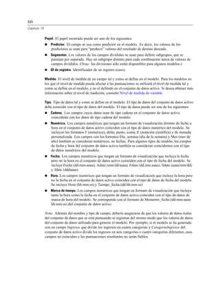 320
Capítulo 15
Papel. El papel mostrado puede ser uno de los siguientes:
 Predictor. El campo se usa como predictor en el modelo. Es decir, los valores de los
predictores se usan para “predecir” valores del resultado de destino deseado.
 Segmentar. Los valores de los campos divididos se usan para definir subgrupos, que se
puntúan por separado. Hay un subgrupo distinto para cada combinación única de valores de
campos divididos. (Nota: las divisiones sólo están disponibles para algunos modelos.)
 ID de registro. Identificador de un registro (caso).
Medida. El nivel de medida de un campo tal y como se define en el modelo. Para los modelos en
los que el nivel de medida pueda afectar a las puntuaciones se utilizará el nivel de medida tal y
como se define en el modelo, y no el definido en el conjunto de datos activo. Si desea obtener más
información sobre el nivel de medición, consulte Nivel de medida de variable
Tipo. Tipo de datos tal y como se define en el modelo. El tipo de datos del conjunto de datos activo
debe coincidir con el tipo de datos del modelo. El tipo de datos puede ser uno de los siguientes:
 Cadena. Los campos cuyos datos sean de tipo cadena en el conjunto de datos activo
coincidirán con los datos de tipo cadena del modelo.
 Numérico. Los campos numéricos que tengan un formato de visualización distinto de fecha u
hora en el conjunto de datos activo coinciden con el tipo de datos numérico del modelo. Se
incluyen los formatos F (numérico), dólar, punto, coma, E (notación científica) y de moneda
personalizada. Los campos con los formatos Día_semana (día de la semana) y Mes (mes de
año) también se consideran numéricos, no fechas. Para algunos tipos de modelo, los campos
de fecha y hora del conjunto de datos activo también se consideran coincidentes con el tipo
de datos numéricos del modelo.
 Fecha. Los campos numéricos que tengan un formato de visualización que incluya la fecha
pero no la hora en el conjunto de datos activo coinciden con el tipo de fecha del modelo. Se
incluye Fecha (dd-mm-aaaa), Adate (mm/dd/aaaa), Edate (dd.mm.aaaa), Sdate (aaaa/mm/dd)
y Jdate (dddaaaa).
 Hora. Los campos numéricos que tengan un formato de visualización que incluya la hora pero
no la fecha en el conjunto de datos activo coinciden con el tipo de datos de fecha del modelo.
Se incluye Hora (hh:mm:ss) y Tiempo_fecha (dd hh:mm:ss)
 Marca de tiempo. Los campos numéricos que tengan un formato de visualización que incluya
tanto la hora como la fecha en el conjunto de datos activo coinciden con el tipo de datos de
marca de hora del modelo. Se corresponde con el formato de Momento_fecha (dd-mm-aaaa
hh:mm:ss) del conjunto de datos activo.
Nota: Además del nombre y tipo de campo, debería asegurarse de que los valores de datos reales
del conjunto de datos que se está puntuando se registran del mismo modo que los valores de datos
del conjunto de datos utilizado para generar el modelo. Por ejemplo, si el modelo se ha generado
con un campo Ingresos que divide los ingresos en cuatro categorías y CategoríaIngresos del
conjunto de datos activo divide los ingresos en seis categorías o cuatro categorías diferentes, esos
campos no coinciden y las puntuaciones resultantes no serán fiables.
 