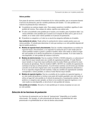 321
Puntuación de datos con modelos predictivos
Valores perdidos
Este grupo de opciones controla el tratamiento de los valores perdidos, que se encuentran durante
el proceso de puntuación, para las variables predictoras del modelo. Un valor perdido en el
contexto de puntuación hace referencia a:
 Un predictor no contiene ningún valor. Para campos numéricos (variables), significa el valor
perdido del sistema. Para campos de cadena, significa una cadena nula.
 El valor se ha definido como perdido por el usuario, en el modelo, para el predictor dado. Los
valores definidos como perdidos por el usuario en el conjunto de datos activo, pero no en el
modelo, no se tratan como valores perdidos en el proceso de puntuación.
 El predictor es categórico y el valor no es una de las categorías definidas en el modelo.
Usar sustitución de valores. Puede utilizar la sustitución de valores cuando puntúe casos con
valores perdidos. El método para determinar el valor que sustituye a un valor perdido depende del
tipo de modelo predictivo.
 Modelos de regresión lineal y discriminantes. Para las variables independientes en modelos de
regresión lineal y discriminantes, si se especificó la sustitución por el valor medio para los
valores perdidos cuando se generó y guardó el modelo, dicho valor medio se utiliza en lugar
del valor perdido en el cálculo de puntuación y la puntuación continúa. Si el valor medio no
está disponible, el valor perdido del sistema se devuelve.
 Modelos de árbol de decisión. Para los modelos CHAID y CHAID exhaustivo, se selecciona el
nodo filial de mayor tamaño para una variable de segmentación perdida. El nodo filial de
mayor tamaño es el que tiene mayor población entre los nodos filiales que utilizan los casos
de muestra de aprendizaje. Para los modelos C&RT y QUEST, las variables de segmentación
sustitutas (si las hay) se utilizan primero. (Las divisiones sustitutas son divisiones que intentan
coincidir con la división original tanto como sea posible utilizando predictores alternativos.)
Si no se especifica ninguna división sustituta o todas las variables de segmentación sustitutas
corresponden a valores perdidos, se utiliza el nodo filial de mayor tamaño.
 Modelos de regresión logística. Para las covariables de los modelos de regresión logística, si
un valor medio del predictor se incluye como parte del modelo guardado, este valor medio se
utiliza en lugar del valor perdido en el cálculo de puntuación y la puntuación continúa. Si el
predictor es categórico (por ejemplo, un factor en un modelo de regresión logística) o si el
valor medio no está disponible, se devolverá el valor perdido del sistema.
Usar perdido por el sistema. Devuelve el valor perdido por el sistema al puntuar un caso con
un valor perdido.
Selección de las funciones de puntuación
Las funciones de puntuación son los tipos de “puntuaciones” disponibles en el modelo
seleccionado. Por ejemplo, el valor pronosticado del destino, la probabilidad del valor
pronosticado o la probabilidad de un valor de destino seleccionado.
 