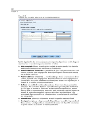 322
Capítulo 15
Figura 15-3
Asistente para puntuación: selección de las funciones de puntuación
Función de puntuación. Las funciones de puntuación disponibles dependen del modelo. Se puede
seleccionar uno o varios de los siguientes elementos en la lista:
 Valor pronosticado. El valor pronosticado del resultado de destino deseado. Está disponible
para todos los modelos, excepto aquellos que no tienen destino.
 Probabilidad del valor pronosticado. La probabilidad de que el valor pronosticado sea el valor
correcto, expresada como una proporción. Está disponible para la mayoría de los modelos
con un destino categórico.
 Probabilidad del valor seleccionado. La probabilidad de que el valor seleccionado sea el valor
correcto, expresada como una proporción. Seleccione un valor en la lista desplegable de la
columna Valor. Los valores disponibles se definen según el modelo. Está disponible para la
mayoría de los modelos con un destino categórico.
 Confianza. Una medida de probabilidad asociada con el valor pronosticado de un destino
categórico. Para los modelos Regresión logística binaria, Regresión logística multinomial
y Naive Bayes, el resultado es idéntico a la probabilidad del valor pronosticado. Para los
modelos Árbol y Conjunto de reglas, la confianza puede interpretarse como una probabilidad
ajustada de la categoría pronosticada y siempre es inferior a la probabilidad del valor
pronosticado. Para estos modelos, el valor de confianza es más fiable que la probabilidad
del valor predicho.
 Número de nodo. Número del nodo terminal pronosticado para los modelos de Árbol.
 Error típicoError típico del valor pronosticado. Disponible para los modelos Regresión lineal,
Lineal general y Lineal generalizado con un destino de escala. Está disponible únicamente si
se guarda la matriz de covarianza en el archivo de modelo.
 