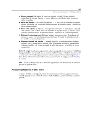 323
Puntuación de datos con modelos predictivos
 Impacto acumulado. La función de impacto acumulado estimada. El valor indica la
probabilidad de observar el evento en o antes del tiempo especificado, dados los valores
de las covariables.
 Vecino más próximo. ID del vecino más próximo. El ID es el valor de la variable de etiquetas
de caso, si se indica, o de lo contrario el número de caso. Se aplica únicamente a los modelos
de vecino más próximo.
 Vecino K más próximo. ID del vecino kº más próximo. Introduzca un entero para el valor de k
en la columna Valor. El ID es el valor de la variable de etiquetas de caso, si se indica, o de lo
contrario el número de caso. Se aplica únicamente a los modelos de vecino más próximo.
 Distancia al vecino más próximo. Distancia hasta el vecino más próximo. Dependiendo del
modelo, se usará o bien la distancia euclídea o de bloque de ciudad. Se aplica únicamente a
los modelos de vecino más próximo.
 Distancia al vecino kº más próximo. La distancia hasta el kº vecino más próximo. Introduzca
un entero para el valor de k en la columna Valor. Dependiendo del modelo, se usará o bien
la distancia euclídea o de bloque de ciudad. Se aplica únicamente a los modelos de vecino
más próximo.
Nombre de campo. Cada función de puntuación seleccionada guarda un nuevo campo (variable) en
el conjunto de datos activo. Puede usar los nombres predeterminados o introducir otros nuevos. Si
los campos con estos nombres ya existen en el conjunto de datos activos, serán reemplazados. Si
desea obtener información acerca de las normas de denominación de campos, consulte Nombres
de variable.
Valor. Consulte las descripciones de las funciones de puntuación para descripciones de funciones
que usen un ajuste de Valor.
Puntuación del conjunto de datos activo
En el paso final del asistente puede puntuar el conjunto de datos activo o pegar la sintaxis de
comando generada en una ventana de sintaxis. Puede modificar o guardar la sintaxis de comando
generada.
 