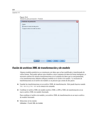 324
Capítulo 15
Figura 15-4
Asistente para puntuación: Finalizar
Fusión de archivos XML de transformación y de modelo
Algunos modelos predictivos se construyen con datos que se han modificado o transformado de
varias formas. Para poder aplicar estos modelos a otros conjuntos de datos de forma inteligente, es
necesario realizar las mismas transformaciones en el conjunto de datos que se está puntuando,
o las transformaciones deberán reflejarse también en el archivo de modelo. La inclusión de
transformaciones en el archivo de modelo es un proceso que consta de dos pasos:
E Guardar las transformaciones en un archivo XML de transformación. Sólo puede hacerse usando
TMS BEGIN y TMS END en la sintaxis de comando.
E Combinar el archivo XML de modelo (archivo XML o ZIP) y XML de transformación en un
nuevo archivo XML de modelo fusionado.
Para combinar el archivo de modelo y un archivo XML de transformación en un nuevo archivo
de modelo fusionado:
E Seleccione en los menús:
Utilidades > Fundir XML de modelo
 
