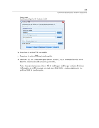 325
Puntuación de datos con modelos predictivos
Figura 15-5
Cuadro de diálogo Fundir XML de modelo
E Seleccione el archivo XML de modelo.
E Seleccione el archivo XML de transformación.
E Introduzca una ruta y un nombre para el nuevo archivo XML de modelo fusionado o utilice
Examinar para seleccionar la ubicación y el nombre.
Nota: No es posible fusionar archivos ZIP de modelo para modelos que contienen divisiones
(información de modelo separada para cada grupo de división) o modelos de conjunto con
archivos XML de transformación.
 