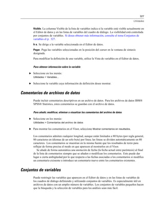 327
Utilidades
Visible. La columna Visible de la lista de variables indica si la variable está visible actualmente en
el Editor de datos y en las listas de variables del cuadro de diálogo. La visibilidad está controlada
por conjuntos de variables. Si desea obtener más información, consulte el tema Conjuntos de
variables el p. 327.
Ir a. Se dirige a la variable seleccionada en el Editor de datos.
Pegar. Pega las variables seleccionadas en la posición del cursor en la ventana de sintaxis
designada.
Para modificar la definición de una variable, utilice la Vista de variables en el Editor de datos.
Para obtener información sobre la variable
E Seleccione en los menús:
Utilidades > Variables...
E Seleccione la variable cuya información de definición desee mostrar.
Comentarios de archivos de datos
Puede incluir comentarios descriptivos en un archivo de datos. Para los archivos de datos IBM®
SPSS® Statistics, estos comentarios se guardan con el archivo de datos.
Para añadir, modificar, eliminar o visualizar los comentarios del archivo de datos
E Seleccione en los menús:
Utilidades > Comentarios del archivo de datos
E Para mostrar los comentarios en el Visor, seleccione Mostrar comentarios en resultados.
Los comentarios admiten cualquier longitud, aunque están limitados a 80 bytes (por regla general,
80 caracteres en idiomas de un solo byte) por línea; las líneas se dividen automáticamente en 80
caracteres. Los comentarios se muestran en la misma fuente que los resultados de texto para
reflejar de forma precisa el modo en que aparecen al mostrarlos en el Visor.
Se añade de forma automática una anotación de fecha (la fecha actual entre paréntesis) al final
de la lista de comentarios siempre que se añaden o modifican los comentarios. Esto puede dar
lugar a cierta ambigüedad por lo que respecta a las fechas asociadas a los comentarios si modifica
un comentario existente o introduce un comentario nuevo entre los comentarios existentes.
Conjuntos de variables
Puede restringir las variables que aparecen en el Editor de datos y en las listas de variables de
los cuadros de diálogo definiendo y utilizando conjuntos de variables. Es especialmente útil en
archivos de datos con un amplio número de variables. Los conjuntos de variables pequeños hacen
que la búsqueda y la selección de variables para los análisis sean más fácil.
 