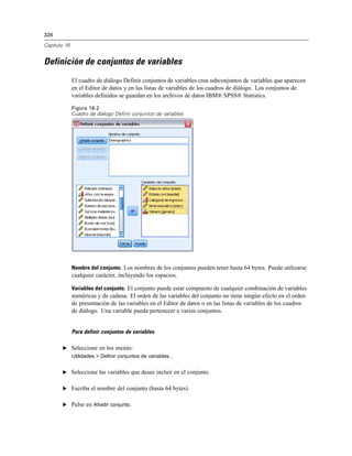 328
Capítulo 16
Definición de conjuntos de variables
El cuadro de diálogo Definir conjuntos de variables crea subconjuntos de variables que aparecen
en el Editor de datos y en las listas de variables de los cuadros de diálogo. Los conjuntos de
variables definidos se guardan en los archivos de datos IBM® SPSS® Statistics.
Figura 16-2
Cuadro de diálogo Definir conjuntos de variables
Nombre del conjunto. Los nombres de los conjuntos pueden tener hasta 64 bytes. Puede utilizarse
cualquier carácter, incluyendo los espacios.
Variables del conjunto. El conjunto puede estar compuesto de cualquier combinación de variables
numéricas y de cadena. El orden de las variables del conjunto no tiene ningún efecto en el orden
de presentación de las variables en el Editor de datos o en las listas de variables de los cuadros
de diálogo. Una variable puede pertenecer a varios conjuntos.
Para definir conjuntos de variables
E Seleccione en los menús:
Utilidades > Definir conjuntos de variables...
E Seleccione las variables que desee incluir en el conjunto.
E Escriba el nombre del conjunto (hasta 64 bytes).
E Pulse en Añadir conjunto.
 