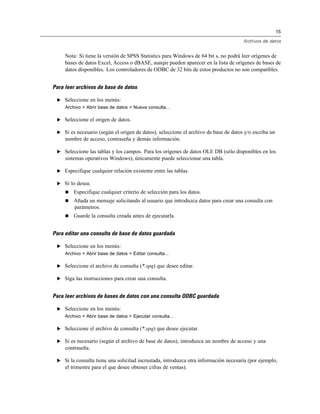 15
Archivos de datos
Nota: Si tiene la versión de SPSS Statistics para Windows de 64 bit s, no podrá leer orígenes de
bases de datos Excel, Access o dBASE, aunqie pueden aparecer en la lista de orígenes de bases de
datos disponibles. Los controladores de ODBC de 32 bits de estos productos no son compatibles.
Para leer archivos de base de datos
E Seleccione en los menús:
Archivo > Abrir base de datos > Nueva consulta...
E Seleccione el origen de datos.
E Si es necesario (según el origen de datos), seleccione el archivo de base de datos y/o escriba un
nombre de acceso, contraseña y demás información.
E Seleccione las tablas y los campos. Para los orígenes de datos OLE DB (sólo disponibles en los
sistemas operativos Windows), únicamente puede seleccionar una tabla.
E Especifique cualquier relación existente entre las tablas.
E Si lo desea:
 Especifique cualquier criterio de selección para los datos.
 Añada un mensaje solicitando al usuario que introduzca datos para crear una consulta con
parámetros.
 Guarde la consulta creada antes de ejecutarla.
Para editar una consulta de base de datos guardada
E Seleccione en los menús:
Archivo > Abrir base de datos > Editar consulta...
E Seleccione el archivo de consulta (*.spq) que desee editar.
E Siga las instrucciones para crear una consulta.
Para leer archivos de bases de datos con una consulta ODBC guardada
E Seleccione en los menús:
Archivo > Abrir base de datos > Ejecutar consulta...
E Seleccione el archivo de consulta (*.spq) que desee ejecutar.
E Si es necesario (según el archivo de base de datos), introduzca un nombre de acceso y una
contraseña.
E Si la consulta tiene una solicitud incrustada, introduzca otra información necesaria (por ejemplo,
el trimestre para el que desee obtener cifras de ventas).
 