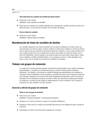 330
Capítulo 16
Para seleccionar los conjuntos de variables que desea mostrar
E Seleccione en los menús:
Utilidades > Usar conjuntos de variables...
E Seleccione los conjuntos de variables definidos que contengan las variables que desee incluir en el
Editor de datos y en las listas de variables de los cuadros de diálogo.
Para ver todas las variables
E Seleccione en los menús:
Utilidades > Mostrar todas las variables
Reordenación de listas de variables de destino
Las variables aparecen en las listas de destino de un cuadro de diálogo en el orden en que son
seleccionadas en la lista de origen. Si desea cambiar el orden de las variables en la lista de destino
pero no quiere tener que eliminar la selección de todas las variables y volver a seleccionarlas en el
nuevo orden, puede mover las variables hacia arriba y hacia abajo en la lista de destino con la
tecla Ctrl (Macintosh: tecla Comando) y las teclas de dirección hacia arriba y hacia abajo. Puede
mover múltiples variables simultáneamente si son contiguas (es decir, si están agrupadas unas
junto a otras). No es posible mover grupos de variables no contiguas.
Trabajo con grupos de extensión
Los grupos de extensión permiten agrupar componentes personalizados como cuadros de diálogos
personalizados y comandos de extensión para que los usuarios finales puedan instalarlos
fácilmente. Por ejemplo, si ha creado un cuadro de diálogo personalizado para un comando de
extensión y desea compartirlo con otros usuarios, es posible que desee crear un grupo de extensión
que contenga el paquete con el archivo del cuadro de diálogo personalizado (.spd) y los archivos
asociados con el comando de extensión (el archivo XML que especifica la sintaxis del comando
de extensión y el archivo(s) del código de implementación escrito en Python o R). El grupo de
extensión es lo que comparte con otros usuarios.
Creación y edición de grupos de extensión
Cómo se crea un grupo de extensión
E Seleccione en los menús:
Utilidades > Grupos de extensión > Crear grupo de extensión...
E Introduzca los valores de todos los campos en la pestaña Obligatorio.
E Introduzca valores para los campos de la pestaña Opcional que sean obligatorios para su grupo de
extensión.
E Especifique un archivo de destino para el paquete de extensión.
 