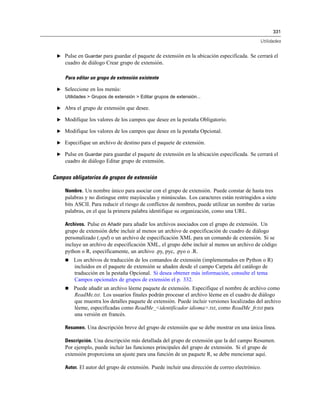 331
Utilidades
E Pulse en Guardar para guardar el paquete de extensión en la ubicación especificada. Se cerrará el
cuadro de diálogo Crear grupo de extensión.
Para editar un grupo de extensión existente
E Seleccione en los menús:
Utilidades > Grupos de extensión > Editar grupos de extensión...
E Abra el grupo de extensión que desee.
E Modifique los valores de los campos que desee en la pestaña Obligatorio.
E Modifique los valores de los campos que desee en la pestaña Opcional.
E Especifique un archivo de destino para el paquete de extensión.
E Pulse en Guardar para guardar el paquete de extensión en la ubicación especificada. Se cerrará el
cuadro de diálogo Editar grupo de extensión.
Campos obligatorios de grupos de extensión
Nombre. Un nombre único para asociar con el grupo de extensión. Puede constar de hasta tres
palabras y no distingue entre mayúsculas y minúsculas. Los caracteres están restringidos a siete
bits ASCII. Para reducir el riesgo de conflictos de nombres, puede utilizar un nombre de varias
palabras, en el que la primera palabra identifique su organización, como una URL.
Archivos. Pulse en Añadir para añadir los archivos asociados con el grupo de extensión. Un
grupo de extensión debe incluir al menos un archivo de especificación de cuadro de diálogo
personalizado (.spd) o un archivo de especificación XML para un comando de extensión. Si se
incluye un archivo de especificación XML, el grupo debe incluir al menos un archivo de código
python o R, específicamente, un archivo .py, pyc, .pyo o .R.
 Los archivos de traducción de los comandos de extensión (implementados en Python o R)
incluidos en el paquete de extensión se añaden desde el campo Carpeta del catálogo de
traducción en la pestaña Opcional. Si desea obtener más información, consulte el tema
Campos opcionales de grupos de extensión el p. 332.
 Puede añadir un archivo léeme paquete de extensión. Especifique el nombre de archivo como
ReadMe.txt. Los usuarios finales podrán procesar el archivo léeme en el cuadro de diálogo
que muestra los detalles paquete de extensión. Puede incluir versiones localizadas del archivo
léeme, especificadas como ReadMe_<identificador idioma>.txt, como ReadMe_fr.txt para
una versión en francés.
Resumen. Una descripción breve del grupo de extensión que se debe mostrar en una única línea.
Descripción. Una descripción más detallada del grupo de extensión que la del campo Resumen.
Por ejemplo, puede incluir las funciones principales del grupo de extensión. Si el grupo de
extensión proporciona un ajuste para una función de un paquete R, se debe mencionar aquí.
Autor. El autor del grupo de extensión. Puede incluir una dirección de correo electrónico.
 