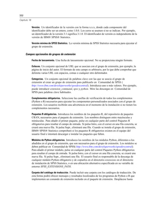 332
Capítulo 16
Versión. Un identificador de la versión con la forma x.x.x, donde cada componente del
identificador debe ser un entero, como 1.0.0. Los ceros se asumen si no se indican. Por ejemplo,
un identificador de la versión 3.1 significa 3.1.0. El identificador de versión es independiente de la
versión de IBM® SPSS® Statistics.
Versión mínima de SPSS Statistics. La versión mínima de SPSS Statistics necesaria para ejecutar el
grupo de extensión.
Campos opcionales de grupos de extensión
Fecha de lanzamiento. Una fecha de lanzamiento opcional. No se proporciona ningún formato.
Enlaces. Un conjunto opcional de URL que se asocian con el grupo de extensión, por ejemplo, la
página de inicio del autor. El formato de este campo es arbitrario, por lo que debe comprobar que
delimita varias URL con espacios, comas o cualquier otro delimitador.
Categorías. Un conjunto opcional de palabras clave con las que se asocia el grupo de
extensión al crear un grupo de extensión para publicarlo en Comunidad de SPSS (
http://www.ibm.com/developerworks/spssdevcentral). Introduzca uno o más valores. Por ejemplo,
puede introducir extension_command, spss y python. Mire las descargas en Comunidad de
SPSS para palabras clave habituales.
Complementos obligatorios. Seleccione las casillas de verificación de todos los complementos
(Python o R) necesarios para ejecutar los componentes personalizados asociados con el grupo de
extensión. Los usuarios recibirán una advertencia en el momento de la instalación si no tienen los
complementos necesarios.
Paquetes R obligatorios. Introduzca los nombres de los paquetes R, del repositorio de paquetes
CRAN, necesarios para el paquete de extensión. Los nombres distinguen entre mayúsculas y
minúsculas. Para añadir el primer paquete, pulse en cualquier parte del control Paquetes R
obligatorios para resaltar el campo de entrada. Si pulsa Intro, con el cursor en una fila concreta, se
creará una nueva fila. Si pulsa Supr., eliminará una fila. Cuando se instala el grupo de extensión,
IBM® SPSS® Statistics comprobará si los paquetes R obligatorios existen en el equipo del
usuario final e intentará descargar e instalar los paquetes que falten.
Módulos de Python obligatorios. Introduzca los nombres de los módulos Python, diferentes a los
añadidos en el grupo de extensión, que son necesarios para el grupo de extensión. Los módulos se
deben publicar en Comunidad de SPSS( http://www.ibm.com/developerworks/spssdevcentral).
Para añadir el primer módulo, pulse en cualquier parte del control Paquetes Python obligatorios
para resaltar el campo de entrada. Si pulsa Intro, con el cursor en una fila concreta, se creará una
nueva fila. Si pulsa Supr., eliminará una fila. El usuario final es responsable de la descarga de
cualquier módulo Python obligatorio y de copiarlos en el directorio extensions en el directorio
de instalación de SPSS Statistics, o en una ubicación alternativa especificada en su variable de
entorno SPSS_EXTENSIONS_PATH.
Carpeta del catálogo de traducción. Puede incluir una carpeta con los catálogos de traducción. De
esta forma podrá ofrecer mensajes y resultados localizados de los programas de Python o R que
implementen un comando de extensión incluido en el paquete de extensión. Desplácese hasta
 