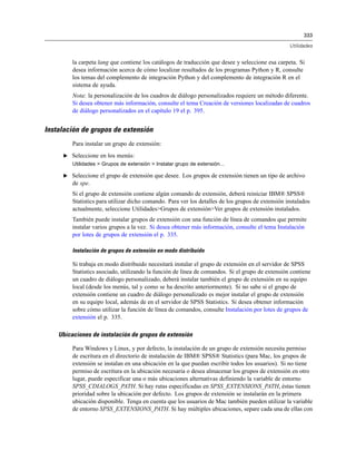 333
Utilidades
la carpeta lang que contiene los catálogos de traducción que desee y seleccione esa carpeta. Si
desea información acerca de cómo localizar resultados de los programas Python y R, consulte
los temas del complemento de integración Python y del complemento de integración R en el
sistema de ayuda.
Nota: la personalización de los cuadros de diálogo personalizados requiere un método diferente.
Si desea obtener más información, consulte el tema Creación de versiones localizadas de cuadros
de diálogo personalizados en el capítulo 19 el p. 395.
Instalación de grupos de extensión
Para instalar un grupo de extensión:
E Seleccione en los menús:
Utilidades > Grupos de extensión > Instalar grupo de extensión...
E Seleccione el grupo de extensión que desee. Los grupos de extensión tienen un tipo de archivo
de spe.
Si el grupo de extensión contiene algún comando de extensión, deberá reiniciar IBM® SPSS®
Statistics para utilizar dicho comando. Para ver los detalles de los grupos de extensión instalados
actualmente, seleccione Utilidades>Grupos de extensión>Ver grupos de extensión instalados.
También puede instalar grupos de extensión con una función de línea de comandos que permite
instalar varios grupos a la vez. Si desea obtener más información, consulte el tema Instalación
por lotes de grupos de extensión el p. 335.
Instalación de grupos de extensión en modo distribuido
Si trabaja en modo distribuido necesitará instalar el grupo de extensión en el servidor de SPSS
Statistics asociado, utilizando la función de línea de comandos. Si el grupo de extensión contiene
un cuadro de diálogo personalizado, deberá instalar también el grupo de extensión en su equipo
local (desde los menús, tal y como se ha descrito anteriormente). Si no sabe si el grupo de
extensión contiene un cuadro de diálogo personalizado es mejor instalar el grupo de extensión
en su equipo local, además de en el servidor de SPSS Statistics. Si desea obtener información
sobre cómo utilizar la función de línea de comandos, consulte Instalación por lotes de grupos de
extensión el p. 335.
Ubicaciones de instalación de grupos de extensión
Para Windows y Linux, y por defecto, la instalación de un grupo de extensión necesita permiso
de escritura en el directorio de instalación de IBM® SPSS® Statistics (para Mac, los grupos de
extensión se instalan en una ubicación en la que puedan escribir todos los usuarios). Si no tiene
permiso de escritura en la ubicación necesaria o desea almacenar los grupos de extensión en otro
lugar, puede especificar una o más ubicaciones alternativas definiendo la variable de entorno
SPSS_CDIALOGS_PATH. Si hay rutas especificadas en SPSS_EXTENSIONS_PATH, éstas tienen
prioridad sobre la ubicación por defecto. Los grupos de extensión se instalarán en la primera
ubicación disponible. Tenga en cuenta que los usuarios de Mac también pueden utilizar la variable
de entorno SPSS_EXTENSIONS_PATH. Si hay múltiples ubicaciones, separe cada una de ellas con
 