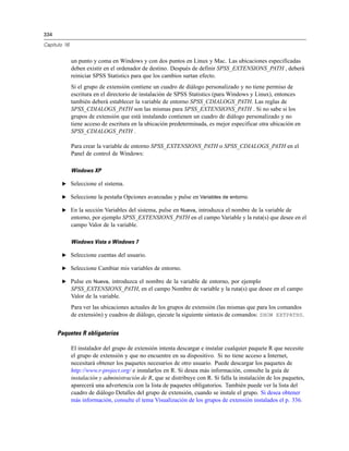 334
Capítulo 16
un punto y coma en Windows y con dos puntos en Linux y Mac. Las ubicaciones especificadas
deben existir en el ordenador de destino. Después de definir SPSS_EXTENSIONS_PATH , deberá
reiniciar SPSS Statistics para que los cambios surtan efecto.
Si el grupo de extensión contiene un cuadro de diálogo personalizado y no tiene permiso de
escritura en el directorio de instalación de SPSS Statistics (para Windows y Linux), entonces
también deberá establecer la variable de entorno SPSS_CDIALOGS_PATH. Las reglas de
SPSS_CDIALOGS_PATH son las mismas para SPSS_EXTENSIONS_PATH . Si no sabe si los
grupos de extensión que está instalando contienen un cuadro de diálogo personalizado y no
tiene acceso de escritura en la ubicación predeterminada, es mejor especificar otra ubicación en
SPSS_CDIALOGS_PATH .
Para crear la variable de entorno SPSS_EXTENSIONS_PATH o SPSS_CDIALOGS_PATH en el
Panel de control de Windows:
Windows XP
E Seleccione el sistema.
E Seleccione la pestaña Opciones avanzadas y pulse en Variables de entorno.
E En la sección Variables del sistema, pulse en Nueva, introduzca el nombre de la variable de
entorno, por ejemplo SPSS_EXTENSIONS_PATH en el campo Variable y la ruta(s) que desee en el
campo Valor de la variable.
Windows Vista o Windows 7
E Seleccione cuentas del usuario.
E Seleccione Cambiar mis variables de entorno.
E Pulse en Nueva, introduzca el nombre de la variable de entorno, por ejemplo
SPSS_EXTENSIONS_PATH, en el campo Nombre de variable y la ruta(s) que desee en el campo
Valor de la variable.
Para ver las ubicaciones actuales de los grupos de extensión (las mismas que para los comandos
de extensión) y cuadros de diálogo, ejecute la siguiente sintaxis de comandos: SHOW EXTPATHS.
Paquetes R obligatorios
El instalador del grupo de extensión intenta descargar e instalar cualquier paquete R que necesite
el grupo de extensión y que no encuentre en su dispositivo. Si no tiene acceso a Internet,
necesitará obtener los paquetes necesarios de otro usuario. Puede descargar los paquetes de
http://www.r-project.org/ e instalarlos en R. Si desea más información, consulte la guía de
instalación y administración de R, que se distribuye con R. Si falla la instalación de los paquetes,
aparecerá una advertencia con la lista de paquetes obligatorios. También puede ver la lista del
cuadro de diálogo Detalles del grupo de extensión, cuando se instale el grupo. Si desea obtener
más información, consulte el tema Visualización de los grupos de extensión instalados el p. 336.
 