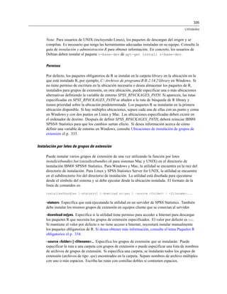 335
Utilidades
Nota: Para usuarios de UNIX (incluyendo Linux), los paquetes de descargan del origen y se
compilan. Es necesario que tenga las herramientas adecuadas instaladas en su equipo. Consulte la
guía de instalación y administración R para obtener información. En concreto, los usuarios de
Debian deben instalar el paquete r-base-dev de apt-get install r-base-dev.
Permisos
Por defecto, los paquetes obligatorios de R se instalar en la carpeta library en la ubicación en la
que está instalado R, por ejemplo, C:Archivos de programaRR-2.14.2library en Windows. Si
no tiene permiso de escritura en la ubicación necesaria o desea almacenar los paquetes de R,
instalados para grupos de extensión, en otra ubicación, puede especificar una o más ubicaciones
alternativas definiendo la variable de entorno SPSS_RPACKAGES_PATH. Si aparecen, las rutas
especificadas en SPSS_RPACKAGES_PATH se añaden a la ruta de búsqueda de R library y
tienen prioridad sobre la ubicación predeterminada. Los paquetes R se instalarán en la primera
ubicación disponible. Si hay múltiples ubicaciones, separe cada una de ellas con un punto y coma
en Windows y con dos puntos en Linux y Mac. Las ubicaciones especificadas deben existir en
el ordenador de destino. Después de definir SPSS_RPACKAGES_PATH, deberá reiniciar IBM®
SPSS® Statistics para que los cambios surtan efecto. Si desea información acerca de cómo
definir una variable de entorno en Windows, consulte Ubicaciones de instalación de grupos de
extensión el p. 333.
Instalación por lotes de grupos de extensión
Puede instalar varios grupos de extensión de una vez utilizando la función por lotes
installextbundles.bat (installextbundles.sh para sistemas Mac y UNIX) en el directorio de
instalación IBM® SPSS® Statistics. Para Windows y Mac, la utilidad se encuentra en la raíz del
directorio de instalación. Para Linux y SPSS Statistics Server for UNIX, la utilidad se encuentra
en el subdirectorio bin del directorio de instalación. La utilidad está diseñada para ejecutarse
desde el símbolo del sistema y se debe ejecutar desde la ubicación instalada. El formato de la
línea de comandos es:
installextbundles [–statssrv] [–download no|yes ] –source <folder> | <filename>...
-statssrv. Especifica que está ejecutando la utilidad en un servidor de SPSS Statistics. También
debe instalar los mismos grupos de extensión en equipos cliente que se conectan al servidor.
-download no|yes. Especifica si la utilidad tiene permiso para acceder a Internet para descargar
los paquetes R que necesita los grupos de extensión especificados. El valor por defecto es no.
Si mantiene el valor por defecto o no tiene acceso a Internet, necesitará instalar manualmente
los paquetes obligatorios de R. Si desea obtener más información, consulte el tema Paquetes R
obligatorios el p. 334.
–source <folder> | <filename>... Especifica los grupos de extensión que se instalarán. Puede
especificar la ruta a una carpeta con grupos de extensión o puede especificar una lista de nombres
de archivos de grupos de extensión. Si especifica una carpeta, se instalarán todos los grupos de
extensión (archivos de tipo .spe) encontrados en la carpeta. Separe nombres de archivo múltiples
con uno o más espacios. Escriba las rutas con comillas dobles si contienen espacios.
 