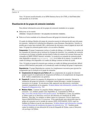 336
Capítulo 16
Nota: Si ejecuta installextbundles.sh en SPSS Statistics Server for UNIX, el shell Bash debe
estar presente en el servidor.
Visualización de los grupos de extensión instalados
Para obtener información acerca de los grupos de extensión instalados en su equipo:
E Seleccione en los menús:
Utilidades > Grupos de extensión > Ver paquetes de extensión instalados...
E Pulse en el texto resaltado en la columna Resumen del grupo de extensión que desee.
El cuadro de diálogo Detalles del grupo de extensión muestra la información del autor del grupo
de extensión. Además de la información obligatoria, como Resumen, Descripción y Versión, es
posible que el autor haya incluido URL a ubicaciones de relevancia, como la página de inicio del
autor. Un grupo de extensión puede incluir o no un archivo Readme.
Componentes. El grupo Componentes incluye el cuadro de diálogo, si lo hubiera y los nombres de
los comandos de extensión que se incluyen en el grupo de extensión. Los comandos de extensión
se incluyen con el grupo se pueden ejecutar desde el editor de sintaxis de la misma forma que los
comandos de IBM® SPSS® Statistics incluidos. La ayuda de un comando de extensión puede
estar disponible si ejecuta Nombrecomando /HELP en el editor de la sintaxis. La ayuda de un
cuadro de diálogo está disponible si el cuadro de diálogo contiene un botón de ayuda.
Nota: Si instala un grupo de extensión que contiene un cuadro de diálogo personalizado, deberá
reiniciar SPSS Statistics para poder ver la entrada del cuadro de diálogo del grupo Componentes.
Dependencias. El grupo Dependencias contiene los complementos necesarios para ejecutar los
componentes que se incluyen en el grupo de extensión.
 Complementos de integración para Python y R. Los componentes de un grupo de extensión
pueden requerir el complemento de integración de Python y/o el complemento de integración
de R. Ambos complementos son gratuitos.
 Paquetes R. Contiene los paquetes R obligatorios en el grupo de extensión. Durante la
instalación del grupo de extensión, el instalador intenta descargar e instalar los paquetes
necesarios en su equipo. Si este proceso falla, aparecerá una advertencia y necesitará
instalarlo manualmente en los paquetes. Si desea obtener más información, consulte el tema
Paquetes R obligatorios el p. 334.
 Módulos Python. Contiene los paquetes Python obligatorios en el grupo de
extensión. Los módulos pueden estar disponibles en Comunidad de SPSS en
http://www.ibm.com/developerworks/spssdevcentral. En Windows y Linux, los módulos
se deben copiar en el directorio extensions del directorio de instalación de SPSS
Statistics. Para Mac, los módulos se deben copiar en el directorio /Library/Application
Support/IBM/SPSS/Statistics/21/extensions. Si ha especificado otras ubicaciones para los
grupos de extensión con la variable de entorno SPSS_EXTENSIONS_PATH, copie los
módulos de Python en una de esas ubicaciones. Si desea obtener más información, consulte
el tema Ubicaciones de instalación de grupos de extensión el p. 333. También puede
copiar los módulos en una ubicación de la ruta de búsqueda de Python, como el directorio
site-packages de Python.
 
