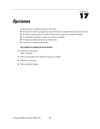 Capítulo
17
Opciones
Controla una gran variedad de opciones, entre ellas:
 El diario de la sesión, que guarda un registro de todos los comandos ejecutados en cada sesión
 El orden en que aparecen las variables en las listas de origen de los cuadros de diálogo
 Los elementos mostrados y ocultos en los nuevos resultados
 El Aspecto de tabla para las nuevas tablas pivote
 Formatos de moneda personalizados
Para modificar la configuración de las opciones
E Seleccione en los menús:
Editar > Opciones...
E Pulse en las pestañas de las selecciones que desee cambiar.
E Cambie las selecciones.
E Pulse en Aceptar o Aplicar.
© Copyright IBM Corporation 1989, 2012. 337
 