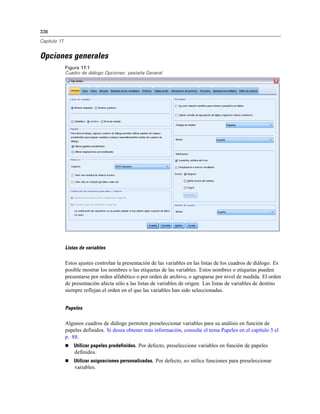 338
Capítulo 17
Opciones generales
Figura 17-1
Cuadro de diálogo Opciones: pestaña General
Listas de variables
Estos ajustes controlan la presentación de las variables en las listas de los cuadros de diálogo. Es
posible mostrar los nombres o las etiquetas de las variables. Estos nombres o etiquetas pueden
presentarse por orden alfabético o por orden de archivo, o agruparse por nivel de medida. El orden
de presentación afecta sólo a las listas de variables de origen. Las listas de variables de destino
siempre reflejan el orden en el que las variables han sido seleccionadas.
Papeles
Algunos cuadros de diálogo permiten preseleccionar variables para su análisis en función de
papeles definidos. Si desea obtener más información, consulte el tema Papeles en el capítulo 5 el
p. 88.
 Utilizar papeles predefinidos. Por defecto, preseleccione variables en función de papeles
definidos.
 Utilizar asignaciones personalizadas. Por defecto, no utilice funciones para preseleccionar
variables.
 