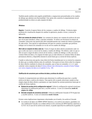339
Opciones
También puede cambiar entre papeles predefinidos y asignaciones personalizadas en los cuadros
de diálogo que admiten esta funcionalidad. Este ajuste sólo controla el comportamiento inicial
predeterminado en efecto en cada conjunto de datos.
Windows
Aspecto. Controla el aspecto básico de las ventanas y cuadros de diálogo. Si detecta algún
problema de visualización después de cambiar la apariencia, pruebe a cerrar y reiniciar la
aplicación.
Abrir una ventana de sintaxis al inicio. Las ventanas de sintaxis son ventanas de archivos de texto
que sirven para introducir, editar y ejecutar comandos. Si utiliza con frecuencia la sintaxis de
comandos, seleccione esta opción para abrir automáticamente una ventana de sintaxis al principio
de cada sesión. Esta opción es especialmente útil para los usuarios avanzados que prefieren
trabajar con la sintaxis de comandos en vez de con los cuadros de diálogo.
Abrir sólo un conjunto de datos cada vez. Cierra el origen de datos abierto actualmente cada vez
que se abre uno nuevo a través de los menús y cuadros de diálogo. Por defecto, cada vez que se
abre un nuevo origen de datos a través de los menús y cuadros de diálogo, se abre una nueva
ventana Editor de datos y los orígenes de datos que ya están abiertos en ventanas Editor de datos
permanecen abiertos y disponibles durante la sesión hasta que se cierran de forma explícita.
Cuando se selecciona esta opción, tiene efecto de forma inmediata pero no se cierran los conjuntos
de datos que ya estaban abiertos antes de cambiarla. Este ajuste no tiene efecto sobre los orígenes
de datos abiertos mediante la sintaxis de comandos, que se basa en comandos DATASET para
controlar varios conjuntos de datos.Si desea obtener más información, consulte el tema Trabajo
con varios orígenes de datos en el capítulo 6 el p. 106.
Codificación de caracteres para archivos de datos y archivos de sintaxis
Controla el comportamiento por defecto para determinar la codificación para leer y escribir
archivos de datos y archivos de sintaxis. Esta opción sólo se puede seleccionar cuando no hay
ningún origen de datos abierto y permanece en vigor durante las sesiones posteriores hasta que se
cambie de forma explícita.
 Sistema de escritura de la configuración regional. Utiliza la configuración regional actual para
determinar la codificación para leer y escribir archivos. A esto se le denomina modo de
página de código.
 Unicode (conjunto de caracteres universal). Utiliza la codificación Unicode (UTF-8) para leer
y escribir archivos. A esto se le denomina modo Unicode.
Existen varias implicaciones importantes relacionadas con el modo y los archivos Unicode:
 Los archivos de datos con IBM® SPSS® Statistics y los archivos de sintaxis, guardados con
una codificación Unicode, no se deben utilizar en las versiones de SPSS Statistics anteriores a
la 16.0. En el caso de los archivos de sintaxis, se puede especificar la codificación al guardar
 