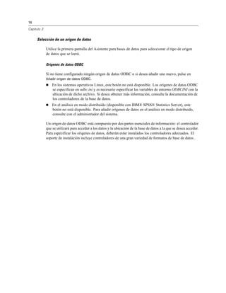16
Capítulo 3
Selección de un origen de datos
Utilice la primera pantalla del Asistente para bases de datos para seleccionar el tipo de origen
de datos que se leerá.
Orígenes de datos ODBC
Si no tiene configurado ningún origen de datos ODBC o si desea añadir uno nuevo, pulse en
Añadir origen de datos ODBC.
 En los sistemas operativos Linux, este botón no está disponible. Los orígenes de datos ODBC
se especifican en odbc.ini y es necesario especificar las variables de entorno ODBCINI con la
ubicación de dicho archivo. Si desea obtener más información, consulte la documentación de
los controladores de la base de datos.
 En el análisis en modo distribuido (disponible con IBM® SPSS® Statistics Server), este
botón no está disponible. Para añadir orígenes de datos en el análisis en modo distribuido,
consulte con el administrador del sistema.
Un origen de datos ODBC está compuesto por dos partes esenciales de información: el controlador
que se utilizará para acceder a los datos y la ubicación de la base de datos a la que se desea acceder.
Para especificar los orígenes de datos, deberán estar instalados los controladores adecuados. El
soporte de instalación incluye controladores de una gran variedad de formatos de base de datos .
 