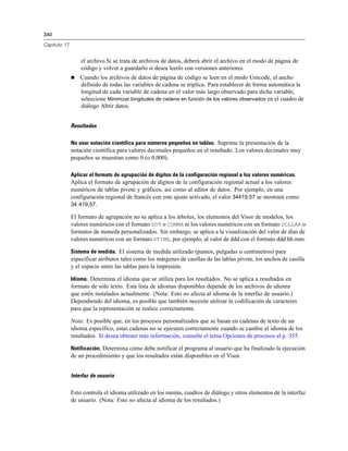 340
Capítulo 17
el archivo.Si se trata de archivos de datos, deberá abrir el archivo en el modo de página de
código y volver a guardarlo si desea leerlo con versiones anteriores.
 Cuando los archivos de datos de página de código se leen en el modo Unicode, el ancho
definido de todas las variables de cadena se triplica. Para establecer de forma automática la
longitud de cada variable de cadena en el valor más largo observado para dicha variable,
seleccione Minimizar longitudes de cadena en función de los valores observados en el cuadro de
diálogo Abrir datos.
Resultados
No usar notación científica para números pequeños en tablas. Suprime la presentación de la
notación científica para valores decimales pequeños en el resultado. Los valores decimales muy
pequeños se muestran como 0 (o 0,000).
Aplicar el formato de agrupación de dígitos de la configuración regional a los valores numéricos.
Aplica el formato de agrupación de dígitos de la configuración regional actual a los valores
numéricos de tablas pivote y gráficos, así como al editor de datos. Por ejemplo, en una
configuración regional de francés con este ajuste activado, el valor 34419,57 se mostrará como
34 419,57.
El formato de agrupación no se aplica a los árboles, los elementos del Visor de modelos, los
valores numéricos con el formato DOT o COMMA ni los valores numéricos con un formato DOLLAR o
formatos de moneda personalizados. Sin embargo, se aplica a la visualización del valor de días de
valores numéricos con un formato DTIME, por ejemplo, al valor de ddd con el formato ddd hh:mm.
Sistema de medida. El sistema de medida utilizado (puntos, pulgadas o centímetros) para
especificar atributos tales como los márgenes de casillas de las tablas pivote, los anchos de casilla
y el espacio entre las tablas para la impresión.
Idioma. Determina el idioma que se utiliza para los resultados. No se aplica a resultados en
formato de sólo texto. Esta lista de idiomas disponibles depende de los archivos de idioma
que estén instalados actualmente. (Nota: Esto no afecta al idioma de la interfaz de usuario.)
Dependiendo del idioma, es posible que también necesite utilizar la codificación de caracteres
para que la representación se realice correctamente.
Nota: Es posible que, en los procesos personalizados que se basan en cadenas de texto de un
idioma específico, estas cadenas no se ejecuten correctamente cuando se cambie el idioma de los
resultados. Si desea obtener más información, consulte el tema Opciones de procesos el p. 355.
Notificación. Determina cómo debe notificar el programa al usuario que ha finalizado la ejecución
de un procedimiento y que los resultados están disponibles en el Visor.
Interfaz de usuario
Esto controla el idioma utilizado en los menús, cuadros de diálogo y otros elementos de la interfaz
de usuario. (Nota: Esto no afecta al idioma de los resultados.)
 
