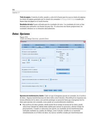 342
Capítulo 17
Título de página. Controla el estilo, tamaño y color de la fuente para los nuevos títulos de páginay
los títulos de página generados por la sintaxis de comandos TITLE y SUBTITLE o creados por
Nuevo título de página en el menú Insertar.
Resultados de texto Fuente utilizada para los resultados de texto. Los resultados de texto se han
diseñado para utilizarlos con fuentes de paso fijo. Si selecciona una fuente proporcional, los
resultados tabulares no se alinearán adecuadamente.
Datos: Opciones
Figura 17-3
Cuadro de diálogo Opciones: pestaña Datos
Opciones de transformación y fusión. Cada vez que el programa ejecuta un comando, lee el archivo
de datos. Algunas transformaciones de datos (tales como Calcular y Recodificar) no requieren una
lectura diferente de los datos; esto permite postergar su ejecución hasta que el programa lea los
datos para ejecutar otro comando, como puede ser un procedimiento estadístico.
 Para archivos de datos grandes, donde puede llevar tiempo la lectura de los datos, puede
seleccionar Calcular los valores antes usarlos para retrasar la ejecución y ahorrar tiempo de
procesamiento. Cuando se selecciona esta opción, los resultados de las transformaciones
realizadas mediante los cuadros de diálogo, como Calcular variable no se mostrarán
inmediatamente en el Editor de datos; las nuevas variables creadas por transformaciones
 