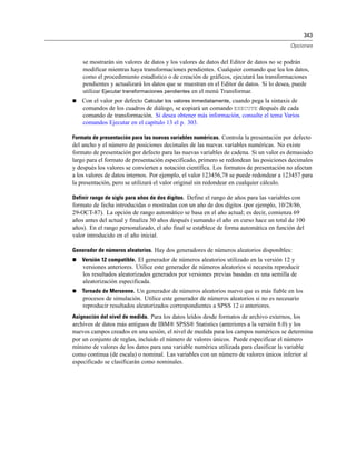 343
Opciones
se mostrarán sin valores de datos y los valores de datos del Editor de datos no se podrán
modificar mientras haya transformaciones pendientes. Cualquier comando que lea los datos,
como el procedimiento estadístico o de creación de gráficos, ejecutará las transformaciones
pendientes y actualizará los datos que se muestran en el Editor de datos. Si lo desea, puede
utilizar Ejecutar transformaciones pendientes en el menú Transformar.
 Con el valor por defecto Calcular los valores inmediatamente, cuando pega la sintaxis de
comandos de los cuadros de diálogo, se copiará un comando EXECUTE después de cada
comando de transformación. Si desea obtener más información, consulte el tema Varios
comandos Ejecutar en el capítulo 13 el p. 303.
Formato de presentación para las nuevas variables numéricas. Controla la presentación por defecto
del ancho y el número de posiciones decimales de las nuevas variables numéricas. No existe
formato de presentación por defecto para las nuevas variables de cadena. Si un valor es demasiado
largo para el formato de presentación especificado, primero se redondean las posiciones decimales
y después los valores se convierten a notación científica. Los formatos de presentación no afectan
a los valores de datos internos. Por ejemplo, el valor 123456,78 se puede redondear a 123457 para
la presentación, pero se utilizará el valor original sin redondear en cualquier cálculo.
Definir rango de siglo para años de dos dígitos. Define el rango de años para las variables con
formato de fecha introducidas o mostradas con un año de dos dígitos (por ejemplo, 10/28/86,
29-OCT-87). La opción de rango automático se basa en el año actual; es decir, comienza 69
años antes del actual y finaliza 30 años después (sumando el año en curso hace un total de 100
años). En el rango personalizado, el año final se establece de forma automática en función del
valor introducido en el año inicial.
Generador de números aleatorios. Hay dos generadores de números aleatorios disponibles:
 Versión 12 compatible. El generador de números aleatorios utilizado en la versión 12 y
versiones anteriores. Utilice este generador de números aleatorios si necesita reproducir
los resultados aleatorizados generados por versiones previas basadas en una semilla de
aleatorización especificada.
 Tornado de Mersenne. Un generador de números aleatorios nuevo que es más fiable en los
procesos de simulación. Utilice este generador de números aleatorios si no es necesario
reproducir resultados aleatorizados correspondientes a SPSS 12 o anteriores.
Asignación del nivel de medida. Para los datos leídos desde formatos de archivo externos, los
archivos de datos más antiguos de IBM® SPSS® Statistics (anteriores a la versión 8.0) y los
nuevos campos creados en una sesión, el nivel de medida para los campos numéricos se determina
por un conjunto de reglas, incluido el número de valores únicos. Puede especificar el número
mínimo de valores de los datos para una variable numérica utilizada para clasificar la variable
como continua (de escala) o nominal. Las variables con un número de valores únicos inferior al
especificado se clasificarán como nominales.
 