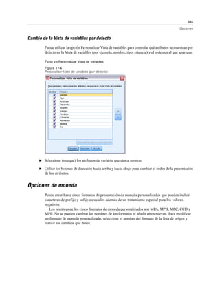 345
Opciones
Cambio de la Vista de variables por defecto
Puede utilizar la opción Personalizar Vista de variables para controlar qué atributos se muestran por
defecto en la Vista de variables (por ejemplo, nombre, tipo, etiqueta) y el orden en el que aparecen.
Pulse en Personalizar Vista de variables.
Figura 17-4
Personalizar Vista de variables (por defecto).
E Seleccione (marque) los atributos de variable que desea mostrar.
E Utilice los botones de dirección hacia arriba y hacia abajo para cambiar el orden de la presentación
de los atributos.
Opciones de moneda
Puede crear hasta cinco formatos de presentación de moneda personalizados que pueden incluir
caracteres de prefijo y sufijo especiales además de un tratamiento especial para los valores
negativos.
Los nombres de los cinco formatos de moneda personalizados son MPA, MPB, MPC, CCD y
MPE. No se pueden cambiar los nombres de los formatos ni añadir otros nuevos. Para modificar
un formato de moneda personalizado, seleccione el nombre del formato de la lista de origen y
realice los cambios que desee.
 
