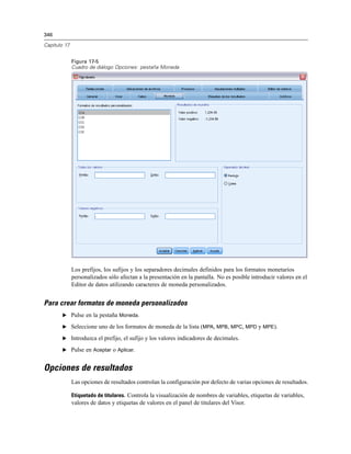 346
Capítulo 17
Figura 17-5
Cuadro de diálogo Opciones: pestaña Moneda
Los prefijos, los sufijos y los separadores decimales definidos para los formatos monetarios
personalizados sólo afectan a la presentación en la pantalla. No es posible introducir valores en el
Editor de datos utilizando caracteres de moneda personalizados.
Para crear formatos de moneda personalizados
E Pulse en la pestaña Moneda.
E Seleccione uno de los formatos de moneda de la lista (MPA, MPB, MPC, MPD y MPE).
E Introduzca el prefijo, el sufijo y los valores indicadores de decimales.
E Pulse en Aceptar o Aplicar.
Opciones de resultados
Las opciones de resultados controlan la configuración por defecto de varias opciones de resultados.
Etiquetado de titulares. Controla la visualización de nombres de variables, etiquetas de variables,
valores de datos y etiquetas de valores en el panel de titulares del Visor.
 