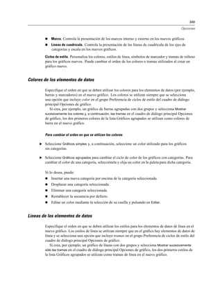 349
Opciones
 Marco. Controla la presentación de los marcos interno y externo en los nuevos gráficos.
 Líneas de cuadrícula. Controla la presentación de las líneas de cuadrícula de los ejes de
categorías y escala en los nuevos gráficos.
Ciclos de estilo. Personaliza los colores, estilos de línea, símbolos de marcador y tramas de relleno
para los gráficos nuevos. Puede cambiar el orden de los colores o tramas utilizados al crear un
gráfico nuevo.
Colores de los elementos de datos
Especifique el orden en que se deben utilizar los colores para los elementos de datos (por ejemplo,
barras y marcadores) en el nuevo gráfico. Los colores se utilizan siempre que se selecciona
una opción que incluye color en el grupo Preferencia de ciclos de estilo del cuadro de diálogo
principal Opciones de gráfico.
Si crea, por ejemplo, un gráfico de barras agrupadas con dos grupos y selecciona Mostrar
sucesivamente los colores y, a continuación, las tramas en el cuadro de diálogo principal Opciones
de gráfico, los dos primeros colores de la lista Gráficos agrupados se utilizan como colores de
barra en el nuevo gráfico.
Para cambiar el orden en que se utilizan los colores
E Seleccione Gráficos simples y, a continuación, seleccione un color utilizado para los gráficos
sin categorías.
E Seleccione Gráficos agrupados para cambiar el ciclo de color de los gráficos con categorías. Para
cambiar el color de una categoría, selecciónela y elija un color en la paleta para dicha categoría.
Si lo desea, puede:
 Insertar una nueva categoría por encima de la categoría seleccionada.
 Desplazar una categoría seleccionada.
 Eliminar una categoría seleccionada.
 Restablecer la secuencia por defecto.
 Editar un color mediante la selección de su casilla y pulsando en Editar.
Líneas de los elementos de datos
Especifique el orden en que se deben utilizar los estilos para los elementos de datos de línea en el
nuevo gráfico. Los estilos de línea se utilizan siempre que en el gráfico hay elementos de datos de
línea y se selecciona una opción que incluye tramas en el grupo Preferencia de ciclos de estilo del
cuadro de diálogo principal Opciones de gráfico.
Si crea, por ejemplo, un gráfico de líneas con dos grupos y selecciona Mostrar sucesivamente
sólo las tramas en el cuadro de diálogo principal Opciones de gráfico, los dos primeros estilos de
la lista Gráficos agrupados se utilizan como tramas de línea en el nuevo gráfico.
 