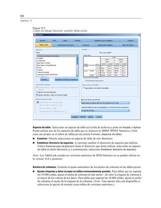 352
Capítulo 17
Figura 17-7
Cuadro de diálogo Opciones: pestaña Tablas pivote
Aspecto de tabla. Seleccione un aspecto de tabla en la lista de archivos y pulse en Aceptar o Aplicar.
Puede utilizar uno de los aspectos de tabla que se incluyen en IBM® SPSS® Statistics, o bien
crear uno propio en el editor de tablas pivote (menú Formato, Aspectos de tabla).
 Examinar. Permite seleccionar un aspecto de tabla de otro directorio.
 Establecer directorio de aspectos. Le permite cambiar el directorio de aspectos por defecto.
Utilice Examinar para desplazarse hasta el directorio que desea utilizar, seleccione un aspecto
de tabla en dicho directorio y, a continuación, seleccione Establecer directorio de aspectos.
Nota: Los TableLook creados en versiones anteriores de SPSS Statistics no se pueden utilizar en
la versión 16.0 o posterior.
Anchura de columnas. Controla el ajuste automático de los anchos de columna en las tablas pivote.
 Ajustar etiquetas y datos excepto en tablas extremadamente grandes. Para tablas que no superan
las 10.000 celdas, ajusta el ancho de columna al más ancho—de entre la etiqueta de columna y
el mayor de los valores de los datos. Para tablas que superan las 10.000 celdas, ajusta el ancho
de columna al ancho de la etiqueta de la columna. (Nota: Esta opción sólo está disponible si
selecciona la opción de mostrar como tablas de versiones anteriores.)
 